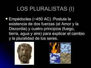 LOS PLURALISTAS (I) Empédocles  (~450 AC)  :Postula la existencia de dos fuerzas (el Amor y la Discordia) y cuatro principios (fuego, tierra, agua y aire) para explicar el cambio y la pluralidad de los seres. 