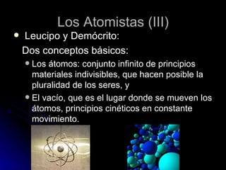 Los Atomistas (III) Leucipo y Demócrito: Dos conceptos básicos: Los átomos: conjunto infinito de principios materiales indivisibles, que hacen posible la pluralidad de los seres, y El vacío, que es el lugar donde se mueven los átomos, principios cinéticos en constante movimiento. 