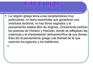 La religión griega tenía unas características muy particulares: no tiene sacerdotes que garanticen una ortodoxia doctrinal, no hay libros sagrados y el pensamiento estaba libre de dogmas. Únicamente existían los poemas de Homero y Hesíodo, donde se reflejaban las creencias y la interpretación antropomórfica de sus dioses. Esto dió al pensamiento griego una libertad de la que carecían los egipcios y los babilonios.  Hacia el año 700 a C., los griegos empezaron a abandonar la visión mítica del mundo y empezaron a buscar explicaciones racionales de los fenómenos del mundo. La  Filosofía  surge cuando el  logos  sustituye al  mito  en la tarea de explicar la realidad MITO Y LOGOS 