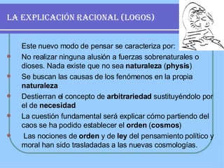 LA EXPLICACIÓN RACIONAL (LOGOS) Este nuevo modo de pensar se caracteriza por: No realizar ninguna alusión a fuerzas sobrenaturales o dioses. Nada existe que no sea  naturaleza  ( physis )   Se buscan las causas de los fenómenos en la propia  naturaleza Destierran el concepto de  arbitrariedad  sustituyéndolo por el de  necesidad   La cuestión fundamental será explicar cómo partiendo del caos se ha podido establecer el  orden  ( cosmos ) Las nociones de  orden  y de  ley  del pensamiento político y moral han sido trasladadas a las nuevas cosmologías. 