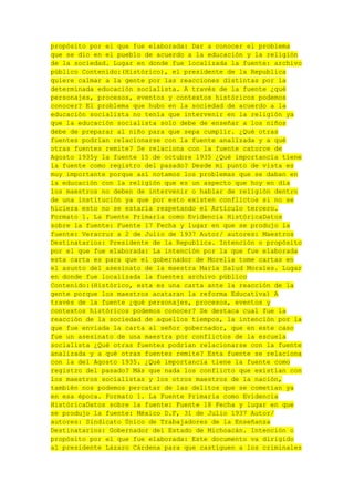 propósito por el que fue elaborada: Dar a conocer el problema
que se dio en el pueblo de acuerdo a la educación y la religión
de la sociedad. Lugar en donde fue localizada la fuente: archivo
público Contenido:(Histórico), el presidente de la Republica
quiere calmar a la gente por las reacciones distintas por la
determinada educación socialista. A través de la fuente ¿qué
personajes, procesos, eventos y contextos históricos podemos
conocer? El problema que hubo en la sociedad de acuerdo a la
educación socialista no tenía que intervenir en la religión ya
que la educación socialista solo debe de enseñar a los niños
debe de preparar al niño para que sepa cumplir. ¿Qué otras
fuentes podrían relacionarse con la fuente analizada y a qué
otras fuentes remite? Se relaciona con la fuente catorce de
Agosto 1935y la fuente 15 de octubre 1935 ¿Qué importancia tiene
la fuente como registro del pasado? Desde mi punto de vista es
muy importante porque así notamos los problemas que se daban en
la educación con la religión que es un aspecto que hoy en día
los maestros no deben de intervenir o hablar de religión dentro
de una institución ya que por esto existen conflictos si no se
hiciera esto no se estaría respetando el Artículo tercero.
Formato 1. La Fuente Primaria como Evidencia HistóricaDatos
sobre la fuente: Fuente 17 Fecha y lugar en que se produjo la
fuente: Veracruz a 2 de Julio de 1937 Autor/ autores: Maestros
Destinatarios: Presidente de la Republica. Intención o propósito
por el que fue elaborada: La intención por la que fue elaborada
esta carta es para que el gobernador de Morelia tome cartas en
el asunto del asesinato de la maestra María Salud Morales. Lugar
en donde fue localizada la fuente: archivo público
Contenido:(Histórico, esta es una carta ante la reacción de la
gente porque los maestros acataran la reforma Educativa) A
través de la fuente ¿qué personajes, procesos, eventos y
contextos históricos podemos conocer? Se destaca cual fue la
reacción de la sociedad de aquellos tiempos, la intención por la
que fue enviada la carta al señor gobernador, que en este caso
fue un asesinato de una maestra por conflictos de la escuela
socialista ¿Qué otras fuentes podrían relacionarse con la fuente
analizada y a qué otras fuentes remite? Esta fuente se relaciona
con la del Agosto 1935. ¿Qué importancia tiene la fuente como
registro del pasado? Más que nada los conflicto que existían con
los maestros socialistas y los otros maestros de la nación,
también nos podemos percatar de las delitos que se cometían ya
en esa época. Formato 1. La Fuente Primaria como Evidencia
HistóricaDatos sobre la fuente: Fuente 18 Fecha y lugar en que
se produjo la fuente: México D.F, 31 de Julio 1937 Autor/
autores: Sindicato Único de Trabajadores de la Enseñanza
Destinatarios: Gobernador del Estado de Michoacán. Intención o
propósito por el que fue elaborada: Este documento va dirigido
al presidente Lázaro Cárdena para que castiguen a los criminales

 