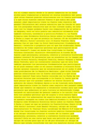 era el tiempo exacto donde a la gente campesina se le daban
ejidos para trabajarlas y mejorar el status económico del país.
¿Qué otras fuentes podrían relacionarse con la fuente analizada
y a qué otras fuentes remite? Fuente 4 que habla del plan
sexenal ¿Qué importancia tiene la fuente como registro del
pasado? Percatarnos del avance educativo que ha tenido el país
con los programas educativos que se han llevado acabo, en este
caso con la imagen podemos hacer una comparación de un antes y
un después, esto no solo podría ser educativo solamente sino
también cultural, económico y político.Formato 1. La Fuente
Primaria como Evidencia Histórica Datos sobre la fuente: Fuente
4 Fecha y lugar en que se produjo la fuente: 30 de Diciembre de
1933, México. Autor/ autores: Lic. A Alanís Fuentes (Esta
persona fue el que tomo la foto) Destinatarios: Ciudadanía en
General. Intención o propósito por el que fue elaborada: Tener
evidencia de todas aquellas personas que participaron en el
“Plan Sexenal”. Lugar en donde fue localizada la fuente:
fototeca Contenido: Histórico (Fotográfico) A través de la
fuente ¿qué personajes, procesos, eventos y contextos históricos
podemos conocer? En personajes que se presentan en la imagen son
Carlos Rivera Palacio, Ezequiel Padilla, Genero Vázquez y Rafael
Pérez Treviño, pero es conveniente rescatar que en esta foto
también aparecen los personajes fundamentales que participaron
en el plan sexenal como lo es Lázaro Cárdenas y Plutarco Elías
Calles quienes lograron que se establecieran en el poder 6 años
como presidentes de la República Mexicana. ¿Qué otras fuentes
podrían relacionarse con la fuente analizada y a qué otras
fuentes remite? Pues esta Fuente coincide con la Fecha de las
escuelas Rurales que corresponde a la fuente 3, hecho que me
hace pensar que los grandes cambios se dieron durante el
gobierno de Lázaro Cárdenas época a la me traslado esta fuente.
¿Qué importancia tiene la fuente como registro del pasado? Saber
desde que momento se empezaron a establecer normas para que cada
personaje que gobernara al país tuviera un determinado tiempo
teniendo su oportunidad de generar cambios a la nación. Con esta
foto nos podemos percatar que de alguna u otra manera había
interés por los gobernantes de aquella época para que México no
se quedara rezagado en todos los ámbitos.Formato 1. La Fuente
Primaria como Evidencia Histórica Datos sobre la fuente: Fuente
5 Fecha y lugar en que se produjo la fuente:Colima, Enero 13 de
1934 Autor/ autores: José Amador Velasco, obispo de colima.
Destinatarios: D. Pascual Díaz, arzobispo de México D.F Lugar en
donde fue localizada la fuente: archivo público Contenido:Carta
a un obispo (Histórico-Carta) A través de la fuente ¿qué
personajes, procesos, eventos y contextos históricos podemos
conocer? Esta es una carta que hace una petición de parte del
obispo de colima para que se le dé por enterado al obispo de
México que estaba inconforme con que los maestros dieran clases

 