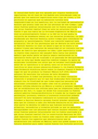 de sexualidad hecho que era apoyado por algunos mandatarios
importantes, en el caso de los padres era considerado como un
pecado que los maestros impartieran este tipo de clase, y los
políticos no querían que la educación tuviera esta
responsabilidad en los maestros, por la variedad de pensamientos
morales que poseía cada una de las personas de ese tiempo. ¿Qué
otras fuentes podrían relacionarse con la fuente analizada y a
qué otras fuentes remite? Pues en este se relaciona con la
fuente 2 que nos habla de la Sociedad Eugenésica de México que
hizo un pronunciamiento formal a la SEP en la que pedía la
inclusión de enseñanza sexual en las escuelas primarias. La SEP,
encabezada por Narciso Bassols, pidió tiempo para considerar la
propuesta y, paralelamente, formó una comisión especial para
estudiarla. Uno de los personajes que se destaca en este evento
es Narciso Bassols el cual se opuso a que se le diera a los
alumnos clases que hablaran de sexualidad el en conjunto con los
padres de familia que apoyaban su idea. ¿Qué importancia tiene
la fuente como registro del pasado? Esta carta nos permite
deducir que mucha gente se quería seguir manteniendo en la
ignorancia hecho que me traslada a un panorama de desigualdad,en
la que se nota que desde aquellos remotos tiempos la gente se
encontraba inconforme con actos que se estaban realizando para
sacar de la ignorancia a la gente, esto es un motivo que
justifica el gran atraso educativo.Formato 1. La Fuente Primaria
como Evidencia Histórica Datos sobre la fuente: Fuente 6 Fecha y
lugar en que se produjo la fuente: México D.F 1934. Autor/
autores: No menciona los autores de este documento.
Destinatarios: A todas las personas, es un texto narrativo
Intención o propósito por el que fue elaborada: Este texto se
elaboró con la finalidad de que todas aquellas personas que
estuviesen interesados en saber cómo fue el proceso de la
primera reforma educativa en México y cuáles y quienes impedían
que se estableciera una reforma para que se respetaran todos los
aspectos del Art. 3. Lugar en donde fue localizada la fuente:
archivo público Contenido:Histórico A través de la fuente ¿qué
personajes, procesos, eventos y contextos históricos podemos
conocer? En este documento sobresale el Licenciado Lombardo
Toledano y Narciso Bassols quienes fueron grandes opositores
para que se llevara a cabo una Reforma Educativa en el país. Por
otra parte la derecha no admitía que hubiese existieran
primarias, secundarias y normales privada ya que se generaría
desigualdades con las personas que tenían escasos recursos. ¿Qué
otras fuentes podrían relacionarse con la fuente analizada y a
qué otras fuentes remite? Con la constitución Mexicana de 1917
¿Qué importancia tiene la fuente como registro del pasado? Saber
cuáles fueron los aspectos que obstaculizaron que se
estableciera una reforma en México, esto nos puede ayudar a los
futuros docentes para saber cuáles fueron los factores políticos

 