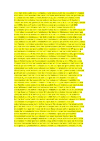 que han limitado que tengamos una educación de calidad y cuales
han sido los errores de cada reforma educativa que ha pasado en
el país desde esta fecha.Formato 1. La Fuente Primaria como
Evidencia Histórica Datos sobre la fuente: Fuente 7 Fecha y
lugar en que se produjo la fuente: México D.F a 26 de Septiembre
de 1934. Autor/ autores: Iniciativa presentada por el PRN
Destinatarios: Licenciado Luis l. Rodríguez Intención o
propósito por el que fue elaborada: Para reformar el artículo 3°
y el plan sexenal del gobierno de Lázaro Cárdenas pero más que
nada nos habla sobre el artículo 3 de la constitución general de
la república mexicana, la libertad de enseñanza para impartir
educación siempre y cuando se reunieran los requisitos que la
ley señalara en esta constitución. Lugar en donde fue localizada
la fuente: archivo público Contenido: Histórico (es un texto que
aclara cuales deben ser las condiciones de una buena educación y
que es lo que se pretendía que tuviese el Artículo 3° para que
se generara enseñanza con calidad educativa dejando atrás la
clase social). A través de la fuente ¿qué personajes, procesos,
eventos y contextos históricos podemos conocer? Entre los
personajes que destacan en este documento está el Licenciado
Luis Rodríguez, el Licenciado Alberto Coria y el PRN, en este
tiempo histórico se puede rescatar el plan sexenal del cual se
tenía la reforma del artículo 3° en la que se pretendía que se
adquirirá no solo una educación laica y gratuita si no dejara
resultados esa educación que se impartieran. ¿Qué otras fuentes
podrían relacionarse con la fuente analizada y a qué otras
fuentes remite? La foto del plan Sexenal que corresponde a la
fuente 4, y otra fuente con la que se relaciona es con la
iniciativa de la creación de la primera reforma, también se
relaciona con Colima, Enero 13 de 1934. ¿Qué importancia tiene
la fuente como registro del pasado? Tener evidencias verídicas
que afirmen cual fue el proceso que se llevó y bajo qué
condiciones se estableció para reformar el Articulo 3°.Formato
1. La Fuente Primaria como Evidencia Histórica Datos sobre la
fuente: Fuente 8 Fecha y lugar en que se produjo la fuente:
MéxicoD.F a 26 , Noviembre de 1934 Autor/ autores: Profesora
María Ana Peña Destinatarios:General de División Lázaro Cárdenas
Intención o propósito por el que fue elaborada: Es una
admiradoramaestra del señor Lázaro Cárdenas ante la aceptación
por el Artículo 3° ya que esta mujer decía que es una magnifica
decisión la que el tomo el Señor Presidente ante querer para
toda la ciudadanía una Educación Socialista, se manifestaba en
este documento por parte de la maestra que los problemas
trascendentales de la educación eran muchos hecho que le
llevaría mucho tiempo describirlos por esta situación evitaría
narrarlos todos porque estaba muy interesada en que el General
Lázaro Cárdenas leyera su carta. La maestra escribió una carta
dirigida al presidente Lázaro sobre la educación socialistas,

 