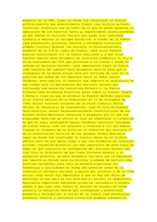 miembros de la PNR. Lugar en donde fue localizada la fuente:
archivo público que anteriormente fungió como archivo privado.
Contenido: Histórico (es un texto en la que se puede apreciar la
admiración de los maestros hacia el expresidente Lázaro Cárdenas
ya que debido al Artículo tercero que quedo bien reformado
ayudaría a mejorar la calidad Educativa) A través de la fuente
¿qué personajes, procesos, eventos y contextos históricos
podemos conocer? Mujeres (se borraría la discriminación),
miembros de la P.N.R, lugar de Tuxpan. ¿Qué otras fuentes
podrían relacionarse con la fuente analizada y a qué otras
fuentes remite? Este documento se relaciona conMéxico, D. F., a
26 de septiembre de 1934 que pertenece a la fuente 7 donde se
reformo el Artículo tercero. ¿Qué importancia tiene la fuente
como registro del pasado? Este documento servirá para que la
ciudadanía de la época actual este por enterada de cuál es la
gratitud que había de los maestros hacia el Señor Lázaro
Cárdenas, esto explica la reacción que adquirió el magisterio en
ese tiempo ante la declaración del Artículo tercero que
conllevaba una educación socialista.Formato 1. La Fuente
Primaria como Evidencia Histórica Datos sobre la fuente: Fuente
9 Fecha y lugar en que se produjo la fuente: Reforma publicada
en el Diario Oficial de la Federación el 13 de diciembre de
1934. Autor/ autores: Congreso de la Unión (Ignacio García
Téllez, El Secretario de Gobernación, Juan de Dios Bojórquez)
Destinatarios: Lázaro CárdenasPresidente Constitucional de los
Estados Unidos Mexicanos Intención o propósito por el que fue
elaborada: Este fue un oficio el cual se redactócon la intención
de que el señor presidente Lázaro Cárdenas estuviera informado
de cuales habían sido los acuerdos y términos a los que habían
llegado el Congreso de la Unión en la redacción del Artículo 3°
de la Constitución Política de los Estados Unidos Mexicanos
Lugar en donde fue localizada la fuente: Ahora es un archivo
público pero en esa época llego a ser una evidencia de colección
privada. Contenido:Histórico (Lo más importante de este texto es
saber en qué consistió la información del Artículo Tercero del
cual hizo la diferencia de que todos tuvieran derecho a la
educación gratuita, en este documento nos dice que la educación
que imparte el Estado será socialista, y además de excluir toda
doctrina religiosa, para esto la escuela organizará sus
enseñanzas y actividades en forma que permitan crear en la
juventud un concepto racional y exacto del universo y de la vida
social. Algo mucho muy importante y que no hay que dejar de
mencionar es que aquí se nos dice que el Estado, la Federación,
Municipios impartirán educación primaria, secundaria y normal,
además e que todo niño tendrá el derecho de estudia de forma
gratuita la educación básica que corresponde a preescolar,
primaria y secundaria). A través de la fuente ¿qué personajes,
procesos, eventos y contextos históricos podemos conocer? En

 