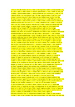 esta parte destaca en el oficio el expresidente Lázaro Cárdenas,
del cual en el Artículo 3° queda plasmado la utilización de los
planes y programas para la enseñanza de los alumnos. ¿Qué otras
fuentes podrían relacionarse con la fuente analizada y a qué
otras fuentes remite? Esta fuente se relaciona mucho con la
fuente 7 que es la Iniciativa presentada por el PRN ya que en
este documento se puede apreciar al igual manera que en este la
construcción del Artículo 3°. ¿Qué importancia tiene la fuente
como registro del pasado? Este oficio es importantísimo ya que
la sociedad puede saber a detalle cual fue la construcción
exacta del Artículo 3° Constitucional, el que se tenga
información que pueda comprobar lo redactado en el Articulo
genera que como ciudadanos podamos reclamar los derechos que nos
corresponden en la Educación Mexicana. Formato 1. La Fuente
Primaria como Evidencia HistóricaDatos sobre la fuente: 10. ESTA
FUENTE CONTIENE DATOS PARA TODAS LAS FUENTES, ES POR ELLO QUE NO
SE PUEDE RESPONDER Fecha y lugar en que se produjo la fuente:
Autor/ autores Destinatarios Intención o propósito por el que
fue elaborada Lugar en donde fue localizada la fuente: archivo
público o colección privada, fototeca, hemeroteca, filmoteca,
etcétera Contenido: A través de la fuente ¿qué personajes,
procesos, eventos y contextos históricos podemos conocer? ¿Qué
otras fuentes podrían relacionarse con la fuente analizada y a
qué otras fuentes remite? ¿Qué importancia tiene la fuente como
registro del pasado? Formato 1. La Fuente Primaria como
Evidencia HistóricaDatos sobre la fuente: Fuente 11 Fecha y
lugar en que se produjo la fuente: 1935 México D.F Autor/
autores: La persona que saco esta foto es anónima ya que no
tiene el autor de la misma. Destinatarios: al público en general
Intención o propósito por el que fue elaborada: Para que la
gente se dieran cuenta de lo que había ocasionado el conflicto
Calles- Cárdena Lugar en donde fue localizada la fuente:
Fototeca Contenido: Histórico (En la imagen se rescatan datos
como lo es que los hombres que aparecen en la imagen son de “La
asociación campesina de la laguna”). A través de la fuente ¿qué
personajes, procesos, eventos y contextos históricos podemos
conocer? Se rescata en esta evidencia fotográfica al
expresidente Lázaro cárdenas y al Plutarco Elías Calles, se
puede apreciar por la vestimenta que posee la gente en la imagen
que en ese tiempo había todavía mucha pobreza e ignorancia por
parte de la gente campesina. ¿Qué otras fuentes podrían
relacionarse con la fuente analizada y a qué otras fuentes
remite? Con la fuente 12 que corresponde a la entrevista de los
días 12 y 13 de Abril de 1935. ¿Qué importancia tiene la fuente
como registro del pasado? Saber cómo se vestía la gente de esa
época además de identificar como eran los tipos de
manifestaciones de la comunidad campesina. También se podría
rescatar en esta imagen que derechos eran los que querían que se

 