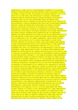 respetaran y cuál era su inconformidad. Formato 1. La Fuente
Primaria como Evidencia HistóricaDatos sobre la fuente: Fuente
12 Fecha y lugar en que se produjo la fuente: México, D.F., los
días 12 y 13 de Abril de 1935 Autor/ autores: Licenciado
Ezequiel Padilla Destinatarios: Lázaro Cárdenas Intención o
propósito por el que fue elaborada: Este documento está
redactado para dar a conocer la entrevista que se le realizo en
ese entonces a Lázaro Cárdenas por parte del Licenciado Ezequiel
padilla. Lugar en donde fue localizada la fuente: archivo
público Contenido: Histórico A través de la fuente ¿qué
personajes, procesos, eventos y contextos históricos podemos
conocer? En esta fuente se puede rescatar las formas ideológicas
que tenía Lázaro Cárdenas para beneficio de la comunidad,
también se puede expresar la forma en que él se desenvolvía a la
hora de hablar y que tanto tenía en mente para generar cambios
en la educación y con la gente campesina. ¿Qué otras fuentes
podrían relacionarse con la fuente analizada y a qué otras
fuentes remite? La fuente 12 (que tiene una imagen que asemeja
lo que este presidente dice en la entrevista), y las fechas de
Sufragio Efectivo. No Reelección. México, D. F., a 12 de
diciembre de 1934.- El Secretario de Gobernación, Juan de Dios
Bojórquez. ¿Qué importancia tiene la fuente como registro del
pasado? La intención de un cambio significativo en el país y dar
a conocer las palabras que dirigía el presidente lázaro cárdenas
en una entrevista. Formato 1. La Fuente Primaria como Evidencia
HistóricaDatos sobre la fuente: Fuente 13 Fecha y lugar en que
se produjo la fuente: México, D. F., 15 de Mayo de 1935 Autor/
autores: Presidente Lázaro Cárdenas Destinatarios: Magisterio de
la Nación Intención o propósito por el que fue elaborada:Envió
un mensaje el presidente de la república al magisterio nacional
con motivo del "día del maestro". Lugar en donde fue localizada
la fuente: archivo público Contenido:Histórico (Carta que dirige
un mensaje significativo a los maestros de esa época) A través
de la fuente ¿qué personajes, procesos, eventos y contextos
históricos podemos conocer? Se rescata en primer lugar al
personaje más destacado en la política y que logro hacer muchos
cambios a beneficio de la nación Mexicana al expresidente Lázaro
Cárdenas, posteriormente se encuentra la forma en que se dirigía
las palabras a los maestros impartiendo la educación en el
pueblo. ¿Qué otras fuentes podrían relacionarse con la fuente
analizada y a qué otras fuentes remite? 12 y 13 de abril
1935(fuente 12), México, D. F., a 26 de septiembre de 1934,
Colima (fuente 7), Enero 13 de 1934(fuente 5). ¿Qué importancia
tiene la fuente como registro del pasado? La importancia que
tiene este archivo como registro del pasado es saber cuál es el
valor que se le daba al maestro además de saber qué tipo de
palabras era la que el señor presidente les dirigía a los
maestros para que los motivara a generar algún cambio en la

 