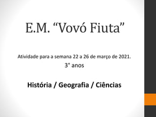 E.M. “Vovó Fiuta”
Atividade para a semana 22 a 26 de março de 2021.
3° anos
História / Geografia / Ciências
 