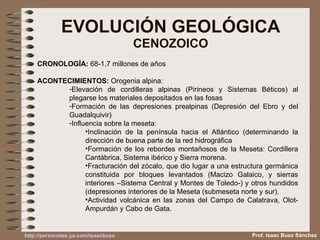 EVOLUCIÓN GEOLÓGICA CENOZOICO Prof. Isaac Buzo Sánchez CRONOLOGÍA:  68-1,7 millones de años ACONTECIMIENTOS:  Orogenia alpina: Elevación de cordilleras alpinas (Pirineos y Sistemas Béticos) al plegarse los materiales depositados en las fosas Formación de las depresiones prealpinas (Depresión del Ebro y del Guadalquivir) Influencia sobre la meseta: Inclinación de la península hacia el Atlántico (determinando la dirección de buena parte de la red hidrográfica Formación de los rebordes montañosos de la Meseta: Cordillera Cantábrica, Sistema ibérico y Sierra morena. Fracturación del zócalo, que dio lugar a una estructura germánica constituida por bloques levantados (Macizo Galaico, y sierras interiores –Sistema Central y Montes de Toledo-) y otros hundidos (depresiones interiores de la Meseta (submeseta norte y sur). Actividad volcánica en las zonas del Campo de Calatrava, Olot-Ampurdán y Cabo de Gata. 