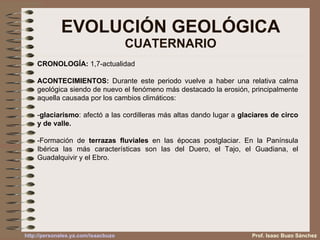 EVOLUCIÓN GEOLÓGICA CUATERNARIO Prof. Isaac Buzo Sánchez CRONOLOGÍA:  1,7-actualidad ACONTECIMIENTOS:  Durante este periodo vuelve a haber una relativa calma geológica siendo de nuevo el fenómeno más destacado la erosión, principalmente aquella causada por los cambios climáticos: - glaciarismo : afectó a las cordilleras más altas dando lugar a  glaciares de circo y de valle. -Formación de  terrazas fluviales  en las épocas postglaciar. En la Panínsula Ibérica las más características son las del Duero, el Tajo, el Guadiana, el Guadalquivir y el Ebro. 