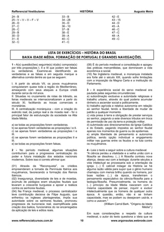 Refferencial Vestibulares HISTÓRIA Augusto Meira
www.refferencialcursos.com.br 10 www.argonautas.webnode.com
24 - B
25 - V – V – V – F – V
26 - D
27 - C
28 - C
29 - B
30 - D
31 - E
32 - C
33 - B
34 - 28
35 - D
36 - 10
37 - B
38 - E
39 - A
40 - C
41 - C
42 - E
43 - 15
44 - D
45 - A
46 - C
47 - C
48 - A
49 - C
LISTA DE EXERCÍCIOS – HISTÓRIA DO BRASIL
BAIXA IDADE MÉDIA, FORMAÇÃO DE PORTUGAL E GRANDES NAVEGAÇÕES.
1 - A(s) questão(ões) seguinte(s) é(são) composta(s)
por três proposições I, II e III que podem ser falsas
ou verdadeiras. Examine-as identificando as
verdadeiras e as falsas e em seguida marque a
alternativa correta dentre as que se seguem:
I. A partir do século VII, os povos muçulmanos
conquistaram quase toda a região do Mediterrâneo,
ameaçando com seus ataques a Europa cristã
durante cerca de mil anos.
II. Situadas no cruzamento de rotas de trânsito, as
feiras medievais se internacionalizaram a partir do
século XI, facilitando as trocas comerciais e
monetárias.
III. A centralização monárquica - com a criação do
exército real, da justiça real e da moeda real - foi o
principal fator de estruturação da sociedade na Alta
Idade Média.
a) se todas as proposições forem verdadeiras.
b) se apenas forem verdadeiras as proposições I e II.
c) se apenas forem verdadeiras as proposições I e
III.
d) se apenas forem verdadeiras as proposições II e
III.
e) se todas as proposições foram falsas.
2 - No período medieval, algumas situações
contribuíram para a progressiva centralização do
poder e futura instalação dos estados nacionais
modernos. Sobre isso é correto afirmar que:
(01) Através da "Reconquista", os cristãos
empreenderam a tomada da Península Ibérica aos
muçulmanos, favorecendo a formação dos Reinos
Ibéricos.
(02) Insegurança, diversidade de leis e de moedas,
acúmulo de pedágios eram situações feudais que
levaram a crescente burguesia a apoiar a realeza
contra os senhores feudais.
(04) Na França medieval, o processo centralizador
teve contribuição decisiva de Filipe Augusto, que
enfrentou os ingleses plantagenetas, impôs sua
autoridade sobre os senhores feudais, promoveu
progressos da burocracia real, exemplificada pela
criação dos bailios, funcionários do rei encarregados
da aplicação de leis e editos reais.
(08) É do período medieval a consolidação e apogeu
das práticas mercantilistas, que dominavam a vida
econômica e social.
(16) Na Inglaterra medieval, a monarquia instalada
era forte até o século XIII, quando sofre limitações
com a imposição da Magna Carta e a instituição do
Parlamento.
3 - A experiência social do servo medieval era
pautada pelas seguintes circunstâncias:
a) subordinação exclusiva a autoridade religiosas e
trabalho urbano, através do qual poderia acumular
dinheiro e ascender social e politicamente.
b) trabalho agrícola e relativa autonomia em relação
ao senhor feudal, tendo a liberdade de mudar de
patrão a qualquer momento.
c) vida presa à terra e obrigação de prestar serviços
ao senhor, pagando a este diversos tributos em troca
de permissão de uso da terra e proteção militar.
d) submissão aos direcionamentos da Igreja Católica
e do Estado, pagando impostos ao senhor feudal
apenas nos momentos de guerra ou de epidemias.
e) ampla liberdade de pensamento e autonomia
política, sendo opção individual e engajamento
militar nas guerras entre os feudos e na luta contra
os muçulmanos.
4 - Leia o texto a seguir sobre a cultura medieval.
"A ciência perdeu a vitalidade e a velha união com a
filosofia se dissolveu. (...) A filosofia contraiu nova
aliança, dessa vez com a teologia: durante séculos a
vida intelectual se processaria sob a orientação da
igreja. (...) É cabível indagar da História se há
alguma razão válida para supor que o gênio humano
chamejou com menos brilho quando os homens, por
boas razões (...) da época, transferiram o
pensamento especulativo da ciência-filosofia para a
teologia-filosofia. Presumivelmente, os homens do
(...) princípio da Idade Média nasceram com a
mesma capacidade de pensar, inquirir e evoluir
intelectualmente que os homens de qualquer outra
época. A questão, então, não é se tinham
capacidade, mas se podiam ou desejavam usá-la, e
como a usavam."
(William Carrol Bark. "Origens da Idade
Média".)
Em suas considerações a respeito da cultura
medieval, o autor do texto questiona a ideia que se
 