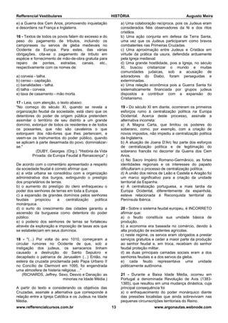Refferencial Vestibulares HISTÓRIA Augusto Meira
www.refferencialcursos.com.br 13 www.argonautas.webnode.com
e) a Guerra dos Cem Anos, promovendo inquietação
e desordens na França e Inglaterra.
16 - Textos de todos os povos falam do excesso e do
peso do pagamento de tributos, incluindo os
camponeses ou servos de gleba medievais no
Ocidente da Europa. Para estes, das várias
obrigações, cita-se o pagamento de tributo em
espécie e fornecimento de mão-de-obra gratuita para
reparo de pontes, estradas, canais, etc.,
respectivamente com os nomes de:
a) corveia - talha.
b) censo - capitação.
c) banalidades - talha.
d) talha - corveia.
e) taxa de casamento - mão morta.
17 - Leia, com atenção, o texto abaixo:
"No começo do século XI, quando se revela a
organização feudal da sociedade, está claro que os
detentores do poder de origem pública pretendem
assimilar o território de seu distrito a um grande
domínio, extorquir de todos os residentes e de todos
os possantes, que não são cavaleiros o que
extorquem dos não-livres que lhes pertencem, e
veem-se os instrumentos do poder público, quando
se aplicam à parte desarmada do povo, dominializar-
se."
(DUBY, Georges. (Org.). "História da Vida
Privada: da Europa Feudal à Renascença".)
De acordo com o comentário apresentado a respeito
da sociedade feudal é correto afirmar que:
a) a vida urbana se consolidou com a organização
administrativa dos burgos, extinguindo o prestígio
dos proprietários de terras.
b) o aumento do prestígio do clero enfraqueceu o
poder dos senhores de terras em toda a Europa.
c) a expansão de grandes domínios pelos senhores
feudais propiciou a centralização política
monárquica.
d) o surto do crescimento das cidades garantiu a
ascensão da burguesia como detentora do poder
público.
e) o poderio dos senhores de terras se fortaleceu
através da exploração e imposição de taxas aos que
se estabeleciam em seus domínios.
18 - "(...) Por volta do ano 1010, começaram a
circular rumores no Ocidente de que, sob a
instigação dos judeus, os sarracenos tinham
causado a destruição do Santo Sepulcro e
decapitado o patriarca de Jerusalém (...) Então, na
esteira da cruzada proclamada pelo Papa Urbano II
no Concílio de Clermont em 1095, foi engendrada
uma atmosfera de histeria religiosa ..."
(RICHARDS, Jeffrey. Sexo, Desvio e Danação: as
minorias na Idade Média.)
A partir do texto e considerando os objetivos das
Cruzadas, assinale a alternativa que corresponde à
relação entre a Igreja Católica e os Judeus na Idade
Média.
a) Uma colaboração recíproca, pois os Judeus eram
considerados fiéis observadores da fé e dos ritos
cristãos.
b) Uma ação conjunta em defesa da Terra Santa,
uma vez que os Judeus participaram como bravos
combatentes nas Primeiras Cruzadas.
c) Uma aproximação entre Judeus e Cristãos em
virtude da prática da usura, defendida arduamente
pela Igreja medieval.
d) Uma grande hostilidade, pois a Igreja, no século
XI, buscou cristianizar o mundo e muitas
comunidades judaicas, sob a acusação de
adoradores do Diabo, foram perseguidas e
exterminadas.
e) Uma relação econômica pois a Guerra Santa foi
sistematicamente financiada por grupos judeus
dispostos a contribuir com a expansão do
Cristianismo.
19 - Do século XI em diante, ocorreram os primeiros
esforços rumo à centralização política na Europa
Ocidental. Acerca deste processo, assinale a
alternativa incorreta:
a) A Magna Carta, que limitou os poderes do
soberano, como, por exemplo, com a criação de
novos impostos, não impediu a centralização política
da Inglaterra.
b) A atuação de Joana D'Arc fez parte dos esforços
de centralização política e de legitimação do
soberano francês no decorrer da Guerra dos Cem
Anos.
c) No Sacro Império Romano-Germânico, as fortes
identidades regionais e os interesses do papado
dificultaram o processo de centralização política.
d) A união dos reinos de Leão e Castela e Aragão foi
um marco significativo para a criação da unidade
territorial da Espanha.
e) A centralização portuguesa, a mais tardia da
Europa Ocidental, diferentemente da espanhola,
esteve relacionada à Reconquista territorial da
Península Ibérica.
20 - Sobre o sistema feudal europeu, é INCORRETO
afirmar que:
a) o feudo constituía sua unidade básica de
produção.
b) a economia era baseada no comércio, devido à
alta produção de excedentes agrícolas.
c) neste regime, os servos eram obrigados a prestar
serviços gratuitos e ceder a maior parte da produção
ao senhor feudal e, em troca, recebiam do senhor
feudal proteção militar.
d) as duas principais camadas sociais eram a dos
senhores feudais e a dos servos da gleba.
e) cada feudo representava uma unidade
politicamente autônoma.
21 - Durante a Baixa Idade Média, ocorreu em
Portugal a denominada Revolução de Avis (1383-
1385), que resultou em uma mudança dinástica, cuja
principal consequência foi
a) o enfraquecimento do poder monárquico diante
das pressões localistas que ainda sobreviviam nas
pequenas circunscrições territoriais do Reino.
 