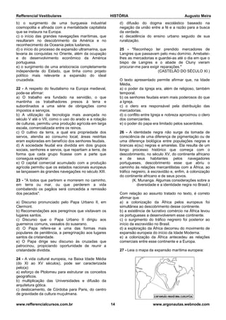 Refferencial Vestibulares HISTÓRIA Augusto Meira
www.refferencialcursos.com.br 14 www.argonautas.webnode.com
b) o surgimento de uma burguesia industrial
cosmopolita e afinada com a mentalidade capitalista
que se instaura na Europa.
c) o início das grandes navegações marítimas, que
resultaram no descobrimento da América e no
reconhecimento da Oceania pelos lusitanos.
d) o início do processo de expansão ultramarina, que
levaria às conquistas no Oriente, além da ocupação
e do desenvolvimento econômico da América
portuguesa.
e) o surgimento de uma aristocracia completamente
independente do Estado, que tinha como projeto
político mais relevante a expansão do ideal
cruzadista.
22 - A respeito do feudalismo na Europa medieval,
pode-se afirmar:
a) O trabalho era fundado na servidão, o que
mantinha os trabalhadores presos à terra e
subordinados a uma série de obrigações como
impostos e serviços.
b) A utilização da tecnologia mais avançada no
século V até o VII, como o uso do arado e a rotação
de culturas, permitiu uma produção agrícola em larga
escala, comercializada entre os reinos.
c) O cultivo da terra, a qual era propriedade dos
servos, atendia ao consumo local; áreas restritas
eram exploradas em benefício dos senhores feudais.
d) A sociedade feudal era dividida em dois grupos
sociais, senhores e servos, que repartiam a terra, de
forma que cada grupo ficasse com a parte que
conseguia explorar.
e) O capital comercial acumulado com a produção
agrícola permitiu que os estados nacionais europeus
se lançassem às grandes navegações no século XIII.
23 - "A todos que partirem e morrerem no caminho,
em terra ou mar, ou que perderem a vida
combatendo os pagãos será concedida a remissão
dos pecados".
a) Discurso pronunciado pelo Papa Urbano II, em
Clermont.
b) Recomendações aos peregrinos que visitavam os
lugares santos.
c) Discurso que o Papa Urbano II dirigiu aos
guerreiros comuns, vassalos do suserano.
d) O Papa refere-se a uma das formas mais
populares de penitência, a peregrinação aos lugares
santos da cristandade.
e) O Papa dirige seu discurso às cruzadas que
patrocinou, propiciando oportunidade de reunir a
cristandade dividida.
24 - A vida cultural europeia, na Baixa Idade Média
(do XI ao XV séculos), pode ser caracterizada
pelo(a):
a) esforço de Ptolomeu para estruturar os conceitos
geográficos.
b) multiplicação das Universidades e difusão da
arquitetura gótica.
c) deslocamento, de Córdoba para Paris, do centro
de gravidade da cultura muçulmana.
d) difusão do dogma escolástico baseado na
negação da união entre a fé e a razão para a busca
da verdade.
e) decadência do ensino urbano seguido de sua
ruralização.
25 - "Reconheço ter prendido mercadores de
Langres que passavam pelo meu domínio. Arrebatei-
lhes as mercadorias e guardei-as até o dia em que o
bispo de Langres e o abade de Cluny vieram
procurar-me para exigir reparações."
(CASTELÃO DO SÉCULO XI.)
O texto apresentado permite afirmar que, na Idade
Média,
a) o poder da Igreja era, além de religioso, também
temporal.
b) os senhores feudais eram mais poderosos do que
a Igreja.
c) o clero era responsável pela distribuição das
mercadorias.
d) o conflito entre Igreja e nobreza aproximou o clero
dos comerciantes.
e) o poder do papa era limitado pelos sacerdotes.
26 - A identidade negra não surge da tomada de
consciência de uma diferença de pigmentação ou de
uma diferença biológica entre populações negras e
brancas e(ou) negras e amarelas. Ela resulta de um
longo processo histórico que começa com o
descobrimento, no século XV, do continente africano
e de seus habitantes pelos navegadores
portugueses, descobrimento esse que abriu o
caminho às relações mercantilistas com a África, ao
tráfico negreiro, à escravidão e, enfim, à colonização
do continente africano e de seus povos.
(K. Munanga. Algumas considerações sobre a
diversidade e a identidade negra no Brasil.)
Com relação ao assunto tratado no texto, é correto
afirmar que
a) a colonização da África pelos europeus foi
simultânea ao descobrimento desse continente.
b) a existência de lucrativo comércio na África levou
os portugueses a desenvolverem esse continente.
c) o surgimento do tráfico negreiro foi posterior ao
início da escravidão no Brasil.
d) a exploração da África decorreu do movimento de
expansão europeia do início da Idade Moderna.
e) a colonização da África antecedeu as relações
comerciais entre esse continente e a Europa.
27 - Leia o mapa da expansão marítima europeia:
 