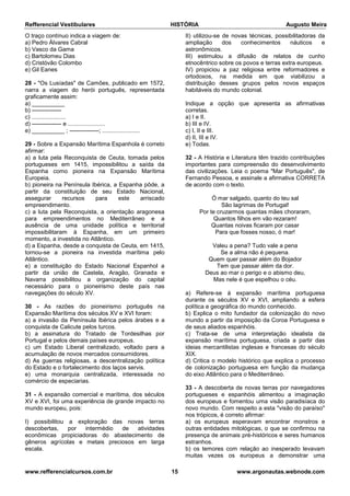 Refferencial Vestibulares HISTÓRIA Augusto Meira
www.refferencialcursos.com.br 15 www.argonautas.webnode.com
O traço contínuo indica a viagem de:
a) Pedro Álvares Cabral
b) Vasco da Gama
c) Bartolomeu Dias
d) Cristóvão Colombo
e) Gil Eanes
28 - "Os Lusíadas" de Camões, publicado em 1572,
narra a viagem do herói português, representada
graficamente assim:
a) __________
b) ---------------
c) .....................
d) --------------- e .......................
e) __________ ; ---------------; .......................
29 - Sobre a Expansão Marítima Espanhola é correto
afirmar:
a) a luta pela Reconquista de Ceuta, tomada pelos
portugueses em 1415, impossibilitou a saída da
Espanha como pioneira na Expansão Marítima
Europeia.
b) pioneira na Península Ibérica, a Espanha pôde, a
partir da constituição de seu Estado Nacional,
assegurar recursos para este arriscado
empreendimento.
c) a luta pela Reconquista, a orientação aragonesa
para empreendimentos no Mediterrâneo e a
ausência de uma unidade política e territorial
impossibilitaram à Espanha, em um primeiro
momento, a investida no Atlântico.
d) a Espanha, desde a conquista de Ceuta, em 1415,
tornou-se a pioneira na investida marítima pelo
Atlântico.
e) a constituição do Estado Nacional Espanhol a
partir da união de Castela, Aragão, Granada e
Navarra possibilitou a organização do capital
necessário para o pioneirismo deste país nas
navegações do século XV.
30 - As razões do pioneirismo português na
Expansão Marítima dos séculos XV e XVI foram:
a) a invasão da Península Ibérica pelos árabes e a
conquista de Calicute pelos turcos.
b) a assinatura do Tratado de Tordesilhas por
Portugal e pelos demais países europeus.
c) um Estado Liberal centralizado, voltado para a
acumulação de novos mercados consumidores.
d) As guerras religiosas, a descentralização política
do Estado e o fortalecimento dos laços servis.
e) uma monarquia centralizada, interessada no
comércio de especiarias.
31 - A expansão comercial e marítima, dos séculos
XV e XVI, foi uma experiência de grande impacto no
mundo europeu, pois:
I) possibilitou a exploração das novas terras
descobertas, por intermédio de atividades
econômicas propiciadoras do abastecimento de
gêneros agrícolas e metais preciosos em larga
escala.
II) utilizou-se de novas técnicas, possibilitadoras da
ampliação dos conhecimentos náuticos e
astronômicos.
III) estimulou a difusão de relatos de cunho
etnocêntrico sobre os povos e terras extra europeus.
IV) propiciou a paz religiosa entre reformadores e
ortodoxos, na medida em que viabilizou a
distribuição desses grupos pelos novos espaços
habitáveis do mundo colonial.
Indique a opção que apresenta as afirmativas
corretas.
a) I e II.
b) III e IV.
c) I, II e III.
d) II, III e IV.
e) Todas.
32 - A História e Literatura têm trazido contribuições
importantes para compreensão do desenvolvimento
das civilizações. Leia o poema "Mar Português", de
Fernando Pessoa, e assinale a afirmativa CORRETA
de acordo com o texto.
Ó mar salgado, quanto do teu sal
São lagrimas de Portugal!
Por te cruzarmos quantas mães choraram,
Quantos filhos em vão rezaram!
Quantas noivas ficaram por casar
Para que fosses nosso, ó mar!
Valeu a pena? Tudo vale a pena
Se a alma não é pequena.
Quem quer passar além do Bojador
Tem que passar além da dor.
Deus ao mar o perigo e o abismo deu,
Mas nele é que espelhou o céu.
a) Refere-se à expansão marítima portuguesa
durante os séculos XV e XVI, ampliando a esfera
política e geográfica do mundo conhecido.
b) Explica o mito fundador da colonização do novo
mundo a partir da imposição da Coroa Portuguesa e
de seus aliados espanhóis.
c) Trata-se de uma interpretação idealista da
expansão marítima portuguesa, criada a partir das
ideias mercantilistas inglesas e francesas do século
XIX.
d) Critica o modelo histórico que explica o processo
de colonização portuguesa em função da mudança
do eixo Atlântico para o Mediterrâneo.
33 - A descoberta de novas terras por navegadores
portugueses e espanhóis alimentou a imaginação
dos europeus e fomentou uma visão paradisíaca do
novo mundo. Com respeito a esta "visão do paraíso"
nos trópicos, é correto afirmar:
a) os europeus esperavam encontrar monstros e
outras entidades mitológicas, o que se confirmou na
presença de animais pré-históricos e seres humanos
estranhos.
b) os temores com relação ao inesperado levavam
muitas vezes os europeus a demonstrar uma
 
