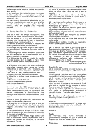 Refferencial Vestibulares HISTÓRIA Augusto Meira
www.refferencialcursos.com.br 16 www.argonautas.webnode.com
violência desumana contra os nativos do chamado
Novo Mundo.
c) as descrições dos novos territórios, com suas
florestas exuberantes e seus pássaros exóticos,
vinham confirmar as expectativas de descoberta do
Paraíso na Terra.
d) o encontro com seres de uma nova cultura, em um
ambiente natural diferente, criou um clima propício
ao entendimento mútuo e ao respeito pela vida
humana, como era pregado pelos religiosos
europeus.
34 - Navegar é preciso, viver não é preciso.
Este era o lema dos antigos navegadores, pois
embarcar nos navios da rota dos índias ou do Brasil,
entre os séculos XV e XVI, era realmente uma
aventura. Uma das explicações para o pioneirismo
português nessa aventura marítima é:
a) o espírito de Cruzada, resultante da presença de
uma burguesia mercantil à procura de terras
b) o processo de reconquista do território português,
em decorrência do Guerra dos Cem Anos contra a
França
c) a constituição da primeira monarquia absolutista
dos tempos modernos, em virtude da aliança entre a
nobreza e a Coroa portuguesas
d) a integração do país ao circuito do grande
comércio europeu, com a criação de novas rotas
entre as cidades italianas e o norte da Europa
35 - Dispostos a participar do lucrativo comércio de
especiarias, realizado pelos portos do levante
mediterrâneo e controlado pelos venezianos, os
portugueses buscaram um caminho alternativo. Em
1498, Vasco da Gama conseguiu chegar à Índia:
a) através dos portos do poente mediterrâneo.
b) utilizando as antigas rotas terrestres do Meio
Oriente.
c) utilizando o canal do Panamá.
d) através do Estreito de Magalhães.
e) circunvagando a África.
36 - No ano de 1998 comemoraram-se os
quinhentos anos da chegada de Vasco da Gama às
Índias, fato considerado como um dos marcos das
grandes navegações e descobrimentos que
antecederam a descoberta e a colonização do "Novo
Mundo".
Assinale a opção que revela uma característica da
colonização espanhola na América.
a) Criação de Universidades por toda a área de
colonização com o propósito de ilustrar as elites
indígenas americanas para consolidar o domínio
colonial.
b) Redirecionamento da política colonial no Novo
Mundo tendo como fato determinante o florescimento
do comércio com as Índias.
c) Exploração da mão-de-obra negra escrava por
meio de instituições como o "repartimiento" com o
objetivo de atender às demandas de produtos
primários da Europa.
d) Divisão do território ocupado em sesmariais com o
intuito de extrair maior volume de prata e ouro do
subsolo.
e) Fundação de uma rede de cidades estendida por
toda a área ocupada, formando a espinha dorsal do
sistema administrativo e militar.
37 - O processo de formação do Estado Nacional na
Península Ibérica está diretamente ligado à
Reconquista, que significou
a) cobrança de impostos efetivada pelas casas
reinantes aos invasores turcos.
b) formação de exércitos nacionais para enfrentar o
particularismo feudal.
c) luta dos cristãos para recuperar os territórios
ocupados pelos muçulmanos.
d) confisco dos bens da Igreja para aumentar o
poder feudal.
e) ocupação de territórios invadidos por proprietários
rurais e pela burguesia comercial urbana.
38 - O ano de 1998 marca os quinhentos anos do
Descobrimento do Brasil, pois, "Em 1498, D. Manuel
ordenava que Duarte Pacheco Pereira navegasse
pelo Mar Oceano, a partir das ilhas de Cabo Verde
até o limite de 370 léguas [estipuladas pelo Tratado
de Tordesilhas]. É esta a primeira viagem,
efetivamente conhecida pelos portugueses, às
costas do litoral norte do Brasil"
(FRANZEN, Beatriz. A presença portuguesa
no Brasil antes de 1500)
Esse fato fez parte
a) da expansão marítimo-comercial europeia, que
deslocou o eixo econômico do Mediterrâneo para o
Atlântico.
b) da expansão capitalista portuguesa, em sua fase
mercantil-colonial plenamente consolidada no Brasil.
c) do avanço marítimo português, tendo Duarte
Pacheco Pereira papel relevante na espionagem e
pirataria no Atlântico.
d) do processo de instalação de feitorias no Brasil,
pois Duarte Pacheco Pereira instalou a primeira
feitoria, ou seja, São Luiz do Maranhão.
e) das expedições exploradas do litoral brasileiro,
cujo papel de reconhecimento econômico e
geográfico coube a Duarte Pacheco Pereira.
39 - Considere as afirmações sobre o processo de
colonização na América hispânica e lusa:
Asserção
A expansão mercantil do século XVI foi feita a partir
de demandas econômicas e foi viabilizada pelos
Estados absolutistas,
PORQUE
Razão
os interesses dos grupos mercantis e
governamentais divergiam no que se referia aos
produtos que deveriam ser explorados.
Nesse caso,
 