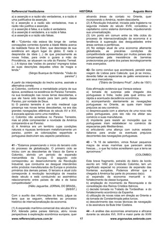 Refferencial Vestibulares HISTÓRIA Augusto Meira
www.refferencialcursos.com.br 17 www.argonautas.webnode.com
a) a asserção e a razão são verdadeiras, e a razão é
uma justificativa da asserção.
b) a asserção e a razão são verdadeiras, mas a
razão não justifica a asserção.
c) a asserção é falsa, e a razão é verdadeira.
d) a asserção é verdadeira, e a razão é falsa.
e) a asserção e a razão são falsas.
40 - "Colombo não estava tão longe de certas
concepções correntes durante a Idade Média acerca
da realidade física do Éden, que descresse de sua
existência em algum lugar do globo. E nada o
desprendia da ideia (...) de que precisamente as
novas Índias, para onde o guiara a mão da
Providência, se situavam na orla do Paraíso Terreal.
(...) A tópica das 'visões do paraíso' impregna todas
as suas descrições daqueles sítios de magia e
lenda."
(Sérgio Buarque de Holanda. "Visão do
paraíso".)
A partir da interpretação do trecho acima, assinale a
alternativa correta.
a) Colombo, conforme a mentalidade própria de sua
época, acreditava na existência do Paraíso Terrestre,
na sua localização nas novas terras descobertas, e
que ele havia sido levado para bem perto desse
Paraíso, por vontade de Deus.
b) O paraíso terrestre é um mito medieval cuja
presença nas novas terras descobertas, na era das
grandes navegações atlânticas do século XV e XVI,
é evocada apenas como uma metáfora.
c) Colombo não acreditava no Paraíso Terrestre,
mas só pôde compreender a novidade da América
comparando-a ao Paraíso.
d) A América era um território cujas condições
naturais e riquezas lembravam metaforicamente um
paraíso, porém as colonizações espanhola e
portuguesa destruíram seu aspecto paradisíaco.
41 - "Estamos presenciando o início do terceiro ciclo
do processo de globalização. O primeiro ciclo se
iniciou com as descobertas de Vasco da Gama e
Colombo, abrindo um período de expansão
mercantilista da Europa. O segundo ciclo
correspondeu ao desenvolvimento da Revolução
Industrial, que conduziria ao desigual intercâmbio
entre produtos manufaturados da Europa e produtos
primários dos demais países. O terceiro e atual ciclo
corresponde à revolução tecnológica de meados
deste século e está conduzindo ao assimétrico
relacionamento entre países de alta e de baixa
competitividade".
(Hélio Jaguaribe. JORNAL DO BRASIL,
28/8/97.)
Com o auxílio das informações do texto, julgue os
itens que se seguem, referentes ao processo
histórico de internacionalização da economia.
(1) A expansão marítimo-comercial dos séculos XV e
XVI, liderada pelos países ibéricos, abriu novas
perspectivas à exploração econômica europeia, quer
ativando áreas de contato no Oriente, quer
incorporando a América, recém-descoberta.
(2) A Revolução Industrial, iniciada pela Inglaterra na
segunda metade do século XVIII, consolidou o
capitalismo como sistema dominante, impulsionando
sua universalização.
(3) Um ponto em comum entre os três ciclos do
processo de internacionalização da economia é a
tendência à superação das desigualdades entre
áreas centrais e periféricas.
(4) No estágio atual de uma economia altamente
globalizada, as precárias condições de
competitividade apresentadas por muitos países são
compensadas pela inexistência de barreiras
protecionistas por parte dos países tecnologicamente
mais avançados.
42- Se como concluo que acontecerá, persistir esta
viagem de Lisboa para Calecute, que já se iniciou,
deverão faltar as especiarias às galés venezianas e
aos seus mercadores.
("Diário de Girolamo Priuli". Julho de 1501)
Esta afirmação evidencia que Veneza estava
a) tomada de surpresa pela chegada dos
portugueses à Índia, razão pela qual entrou em
rápida e acentuada decadência econômica.
b) acompanhando atentamente as navegações
portuguesas no Oriente, as quais iriam trazer
prejuízos ao seu comércio.
c) despreocupada com a abertura de uma nova rota
pelos portugueses, pois isto não iria afetar seu
comércio e suas manufaturas.
d) impotente para resistir ao monopólio que os
portugueses iriam estabelecer no comércio de
especiarias pelo Mediterrâneo.
e) articulando uma aliança com outros estados
italianos para anular os eventuais prejuízos
decorrentes das navegações portuguesas.
43 - "A 16 de setembro, vimos flutuar pequenos
maços de ervas marinhas que pareciam ainda
frescas..., o que fez todos acreditarem que a terra se
aproximava."
(COLOMBO)
Este breve fragmento, extraído do diário de bordo
escrito em 1492 por Cristóvão Colombo, tem um
significado especial no processo de expansão das
fronteiras européias. Podemos afirmar que a
chegada à América faz parte do processo da(o):
a) expansão da economia mercantil e do
fortalecimento da classe burguesa.
b) ampliação do movimento da Reconquista e da
consolidação dos Reinos Cristãos Ibéricos.
c) decisão tomada no Tratado de Tordesilhas e do
fortalecimento econômico da Espanha.
d) utilização de novas rotas em direção ao Oriente e
da tomada de Constantinopla pelos turcos.
e) descobrimento das novas técnicas de navegação
e da assinatura da Bula Inter Coetera.
44 - A análise das economias americana e africana
durante os séculos XVI, XVII e maior parte do XVIII
 