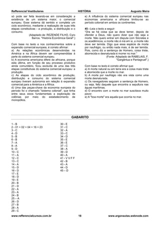 Refferencial Vestibulares HISTÓRIA Augusto Meira
www.refferencialcursos.com.br 18 www.argonautas.webnode.com
só pode ser feita levando-se em consideração a
existência de um sistema maior, o comercial
europeu. Esse sistema dá sentido e completa um
ciclo econômico, mediante a realização de suas três
etapas constitutivas - a produção, a distribuição e o
consumo.
(Adaptado de: REZENDE FILHO, Cyro
Barros. "História Econômica Geral".)
Com base no texto e nos conhecimentos sobre a
expansão comercial europeia, é correto afirmar:
a) As relações econômicas desenvolvidas na
América e na África devem ser compreendidas à
parte do sistema comercial europeu.
b) A economia americana difere da africana, porque
esta última, em função de seu processo produtivo
ainda comunitário, ficou excluída de uma das três
etapas constitutivas do sistema comercial europeu: a
produção.
c) As etapas do ciclo econômico de produção,
distribuição e consumo do sistema comercial
europeu tiveram autonomia em relação à expansão
comercial para a América e a África.
d) Uma das peças-chave da economia europeia do
período foi o chamado "sistema colonial", que tinha
entre seus eixos fundamentais a exploração de
colônias por meio do estabelecimento de
monopólios.
e) A influência do sistema comercial europeu nas
economias americana e africana limitou-se ao
período colonial em ambos os continentes.
45 - Leia o texto a seguir:
“Ora se há coisa que se deve temer, depois de
ofender a Deus, não quero dizer que não seja a
morte. Não quero entrar em disputa com Sócrates e
os acadêmicos; a morte não é má em si, a morte não
deve ser temida. Digo que essa espécie de morte
por naufrágio, ou então nada mais, é de ser temida.
Pois, como diz a sentença de Homero, coisa triste,
aborrecida e desnaturada é morrer no mar.”
(Fonte: Adaptado de RABELAIS, F.
"Gargântua e Pantagruel".)
Com base no texto é correto afirmar que:
a) A morte natural ou em terra era a coisa mais triste
e aborrecida que a morte no mar.
b) A morte por naufrágio não era vista como uma
morte desnaturada.
c) Os navegadores seguiam a sentença de Homero,
ou seja, feliz daquele que encontra a sepultura nas
águas marítimas.
d) O encontro com a morte no mar suscitava muito
pavor.
e) A "boa morte" era aquela que ocorria no mar.
GABARITO
1 - B
2 - 01 + 02 + 04 + 16 = 23
3 - C
4 - D
5 - B
6 - B
7 - A
8 - A
9 - D
10 - C
11 - A
12 - C
13 - C
14 - A
15 - D
16 - D
17 - E
18 - D
19 - E
20 - B
21 - D
22 - A
23 - A
24 - B
25 – A
26 - D
27 - B
28 - A
29 - C
30 - E
31 - C
32 - A
33 - C
34 - D
35 - E
36 - E
37 - C
38 - A
39 - D
40 - A
41 - V V F F
42 - B
43 - A
44 - D
45 – D
 