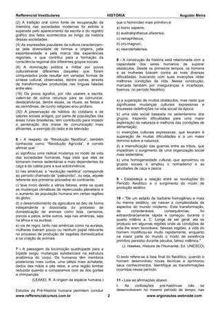Refferencial Vestibulares HISTÓRIA Augusto Meira
www.refferencialcursos.com.br 2 www.argonautas.webnode.com
(2) A tradição oral como fonte de recuperação da
memória nas sociedades modernas foi extinta e
superada pelo aparecimento da escrita e do registro
gráfico dos fatos acontecidos ao longo da história
dessas sociedades.
(4) As expressões populares da cultura caracterizam-
se pela diversidade de formas e origens, pela
espontaneidade e pela marca das experiências
regionais, o que contribui para a formação da
consciência regional dos diferentes grupos sociais.
(8) A dominação política e militar por povos
culturalmente diferentes daqueles que foram
conquistados pode resultar em variadas formas de
síntese cultural, observadas, dentre outras, através
de transformações produzidas nas línguas faladas
entre eles.
(16) Os povos ágrafos, por não usarem a escrita,
valem-se de outros recursos para se comunicar,
destacando-se, dentre esses, os rituais, as festas e
as cerimônias, de cunho religioso e/ou profano.
(32) A preservação de hábitos do cotidiano e de
valores sociais antigos, por parte de populações das
áreas rurais brasileiras, tem contribuído para impedir
a penetração dos meios de comunicação mais
eficientes, a exemplo do rádio e da televisão.
6 - A respeito da “Revolução Neolítica”, também
conhecida como “Revolução Agrícola”, é correto
afirmar que:
a) significou uma radical mudança no modo de vida
das sociedades humanas, haja vista que elas se
tornaram menos sedentárias e mais dependentes da
caça e da coleta para a sua sobrevivência;
b) nas américas, a “revolução neolítica” corresponde
ao período chamado de “paleoíndio”, ou seja, aquele
referente aos primeiros povoados do continente;
c) teve início devido a vários fatores, entre os quais
as mudanças climáticas de repercussão planetária e
o aumento da população humana em certas regiões
do globo;
d) o desenvolvimento da agricultura se deu de forma
independente e dissociada do processo de
domesticação de animais como bois, carneiros,
porcos e patos, entre outros, seja nas américas, seja
na áfrica e na eurásia;
e) via de regra, tanto nas américas como na eurásia,
mulheres tiveram pouco ou nenhum papel relevante
no processo de produção de vegetais domesticados
e na criação de animais.
7 - A passagem da locomoção quadrúpede para a
bípede exigiu mudanças substanciais na estrutura
anatômica do corpo. Os humanos têm membros
posteriores mais curtos, uma pélvis mais achatada,
dedos das mãos e pés retos, e uma região lombar
reduzida quando a comparamos com as dos gorilas
e chimpanzés.
(LEAKEI, R. A origem da espécie humana.)
Estudos da Pré-História humana permitem concluir
que o hominídeo mais primitivo é:
a) homo sapiens;
b) australopithecus afarensis;
c) ramaphitecus;
d) cro-magnon;
e) neandertalensis.
8 - A construção da história está relacionada com a
capacidade dos seres humanos de superar
obstáculos. Desde os primeiros tempos, os homens
e as mulheres lutaram contra as mais diversas
dificuldades, buscando com suas invenções obter
melhores condições de vida. Nessa construção,
marcada também por inseguranças e incertezas,
tivemos, no período Neolítico:
a) a superação de muitos obstáculos, mas nada que
significasse mudanças culturais expressivas e
trouxesse redefinições na vida social da época;
b) uma vida social baseada no sedentarismo dos
grupos, trazendo dificuldades para uma maior
exploração da natureza e melhoria das condições de
alimentação;
c) invenções culturais expressivas, que levaram à
superação de muitas dificuldades e a um maior
domínio sobre a natureza;
d) a intensificação das guerras entre as tribos, que
impediram o surgimento de uma organização social
mais sedentária;
e) uma homogeneidade cultural, que aproximou os
grupos sociais e ampliou o nomadismo e as
atividades de caça e pesca.
9 - Estabeleça a relação entre as revoluções do
Período Neolítico e o surgimento do modo de
produção asiático.
10 - "De um estado de barbárie homogêneo e mais
ou menos estático, vai nascer a complexidade de
aspectos do mundo moderno. Esta transformação,
de consideráveis consequências, foi
extraordinariamente rápida e começou durante o
quarto milênio a. C. Longe de ser geral, ela se
produziu em algumas regiões onde as condições de
vida lhe eram favoráveis. Nessas regiões, a vida do
homem modificou-se muito rapidamente, enquanto
na maior parte do mundo o modo de existência
primitivo persistiu durante séculos, talvez milênios."
(J. Hawkes, Histoire de l'Humanité, Ed. UNESCO)
O texto refere-se à fase final do Neolítico, quando o
homem desenvolveu novas técnicas e aprimorou
seus conhecimentos. Identifique as transformações
ocorridas nesse período.
11 - Leia as afirmações abaixo:
I. As civilizações pré-históricas não se
desenvolveram no mesmo período de tempo, nas
 