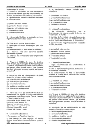 Refferencial Vestibulares HISTÓRIA Augusto Meira
www.refferencialcursos.com.br 3 www.argonautas.webnode.com
várias regiões do mundo.
II. A divisão da Pré-História não pode fundamentar-
se em acontecimentos, mas nos melhoramentos das
técnicas com que eram fabricados os instrumentos.
III. Os monumentos megalíticos estariam associados
ao culto dos mortos.
a) Apenas I e II estão corretas
b) Apenas II e III estão corretas
c) Apenas I e III estão corretas
d) Todas estão corretas
e) Todas estão incorretas
12 - No período Neolítico, a sociedade conheceu
importantes transformações, exceto:
a) o início do processo de sedentarização;
b) a passagem do estado de selvageria para o de
barbárie;
c) o desenvolvimento da agricultura e do pastoreio;
d) a transição para uma economia coletora,
pescadora e caçadora;
e) a utilização dos animais como força complementar
à do homem.
13 - "A partir de 18.000 a. C., com o fim da última
Idade do Gelo, algumas regiões da Terra começaram
a conhecer um processo regular de transbordamento
dos grandes cursos fluviais, como o Tigre, Eufrates,
Nilo, Indo e Amarelo, tornando possível a prática da
agricultura."
As civilizações que se desenvolveram ao longo
desses rios formaram no seu conjunto:
a) o modo de produção escravista;
b) o modo de produção asiático;
c) o comunitarismo familiar;
d) o feudalismo despótico oriental;
e) o sistema mercantil escravista.
14 - Quais os países do Oriente Médio atual que
correspondem às regiões da Antiguidade Oriental,
representadas pela Mesopotâmia, Fenícia, Palestina
e Pérsia, respectivamente?
a) Irã-Iraque, Arábia, Israel e Síria;
b) Iraque, Líbano, Israel e Irã;
c) Líbano, Israel, Síria e Jordânia;
d) Iraque, Líbano, Irã e Israel;
e) Israel, Irã, Iraque e Líbano.
15 - Leia as afirmações abaixo:
I. A arte nasceu no Paleolítico Superior.
II. Nas paredes de suas cavernas, os homens
daquela época fizeram representações de cenas de
caça.
III. A característica dessas pinturas era o
naturalismo.
a) Apenas I e II são corretas
b) Apenas I e III estão corretas
c) Apenas I e III estão corretas
d) Se todas estão corretas
e) Todas estão incorretas
16 - Leia as afirmações abaixo:
I. As civilizações pré-históricas não se
desenvolveram no mesmo período de tempo, nas
várias regiões do mundo.
II. A divisão da Pré-História não pode fundamentar-
se em acontecimentos, mas nos melhoramentos das
técnicas com que eram fabricados os instrumentos.
III. Os monumentos megalíticos estariam associados
ao culto dos mortos.
a) Apenas I e II estão corretas
b) Apenas II e III estão corretas
c) Apenas I e III estão corretas
d) Todas estão corretas
e) Todas estão incorretas
17 - Leia as afirmações abaixo:
I. Traços esquematizados são características da
pintura neolítica.
II. Entre os monumentos megalíticos, destacamos os
de Stonehege (Inglaterra).
III. As pedras fincadas no chão são denominadas
cromlech e, quando estão dispostas em círculos,
denominam-se menires.
a) Apenas I e II são corretas
b) Apenas I e III estão corretas
c) Apenas I e III estão corretas
d) Se todas estão corretas
e) Todas estão incorretas
18 - "A partir de 18.000 a. C., com o fim da última
Idade do Gelo, algumas regiões da Terra começaram
a conhecer um processo regular de transbordamento
dos grandes cursos fluviais, como o Tigre, Eufrates,
Nilo, Indo e Amarelo, tornando possível a prática da
agricultura."
As civilizações que se desenvolveram ao longo
desses rios formaram no seu conjunto:
a) o modo de produção escravista;
b) o comunitarismo familiar;
c) o feudalismo despótico oriental;
d) o modo de produção asiático;
e) o sistema mercantil escravista.
 