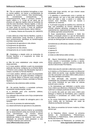 Refferencial Vestibulares HISTÓRIA Augusto Meira
www.refferencialcursos.com.br 4 www.argonautas.webnode.com
19 - "De um estado de barbárie homogêneo e mais
ou menos estático, vai nascer a complexidade de
aspectos do mundo moderno. Esta transformação,
de consideráveis consequências, foi
extraordinariamente rápida e começou durante o
quarto milênio a. C. Longe de ser geral, ela se
produziu em algumas regiões onde as condições de
vida lhe eram favoráveis. Nessas regiões, a vida do
homem modificou-se muito rapidamente, enquanto
na maior parte do mundo o modo de existência
primitivo persistiu durante séculos, talvez milênios."
(J. Hawkes, Histoire de l'Humanité, Ed. UNESCO)
O texto refere-se à fase final do Neolítico, quando o
homem desenvolveu novas técnicas e aprimorou
seus conhecimentos. Identifique as transformações
ocorridas nesse período.
a) Surgimento da agricultura e vida urbana.
b) Surgimento da agricultura.
c) Surgimento da vida urbana.
d) Surgimento de um mundo moderno.
20 - Estabeleça a relação entre as revoluções do
Período Neolítico e o surgimento do modo de
produção asiático.
a) Não há como estabelecer uma relação entre
esses períodos.
b) O modo asiático, definido a partir da propriedade
particular das terras, configurou-se no Oriente Médio
e Próximo como produto das Revoluções Agrícola e
Urbana, ocorridas no Período Neolítico.
c) O modo asiático, definido a partir da propriedade
estatal das terras e do poder teocrático, configurou-
se no Oriente Médio e Próximo como produto das
Revoluções Agrícola e Urbana, ocorridas no Período
Neolítico.
d) Nenhuma das anteriores estão corretas.
21 - No período Neolítico, a sociedade conheceu
importantes transformações, exceto:
a) a transição para uma economia coletora,
pescadora e caçadora;
b) a utilização dos animais como força complementar
à do homem;
c) a passagem do estado de selvageria para o de
barbárie;
d) o início do processo de sedentarização;
e) o desenvolvimento da agricultura e do pastoreio.
22 - A historiografia costuma chamar as sociedades
que se desenvolveram antes da invenção da escrita
como “pré-históricas”. Os homens dessas
sociedades paulatinamente superaram suas
deficiências físicas e de raciocínio, bem como de
adaptação ao ambiente, onde passaram a criar
condições materiais para sobreviver.
Sobre esse longo período, em que viveram essas
sociedades, afirma-se:
I. O paleolítico é caracterizado como o período da
pedra lascada, em que a luta pela sobrevivência
tinha por base a caça, a pesca e a coleta. Os
homens eram nômades, viviam em bandos e
habitavam as cavernas.
II. A principal conquista do neolítico foi o domínio do
fogo, que possibilitou ao homem defender-se de
animais, preparar alimentos, proteger-se do frio e
sedentarizar-se, organizando-se em tribos e vivendo
em aldeias agrícolas autossuficientes.
III. Duas características marcaram a Idade dos
Metais: a revolução urbana e o uso de instrumentos
de metal na fabricação de utensílios e armas. Esse
período se distingue pela harmonia entre os povos.
Considerando as afirmativas, está(ão) correta(s):
a) apenas I;
b) apenas II;
c) apenas III;
d) apenas I e II;
e) todas as alternativas estão corretas.
23 - Alguns historiadores afirmam que a História
iniciou quando a humanidade inventou a escrita.
Nessa perspectiva, o período anterior à criação da
escrita é denominado Pré-História.
Sobre esse assunto assinale a alternativa correta.
a) A história e a Pré-História só podem se diferenciar
pelo critério da escrita. Logo, aqueles historiadores
que não concordam com esse critério estão presos a
uma visão teológica da História.
b) Esta afirmação não encontra qualquer
contestação dos verdadeiros historiadores, pois ela é
uma prova irrefutável de que todas as culturas
evoluem para a escrita.
c) Os historiadores que defendem a escrita como
único critério que diferencia a História da Pré-História
reafirmam a tradição positivista da História.
d) A escrita não pode ser vista como critério para
distinguir a História da Pré-História, pois o aspecto
econômico é considerado um critério muito mais
importante.
e) Os únicos historiadores que defendem a escrita
como critério são os franceses, em razão da
influência da filosofia iluminista.
24 - Sobre os ancestrais do homem moderno, é falso
afirmar que:
a) no Paleolítico inferior, viveram os primeiros
bandos de Australopitecos, Pithecantropus,
Sinantropus e Paleontropus, todos pertencentes à
família dos homínidas;
b) os hominídeos do Pleistoceno, ao contrário dos
 