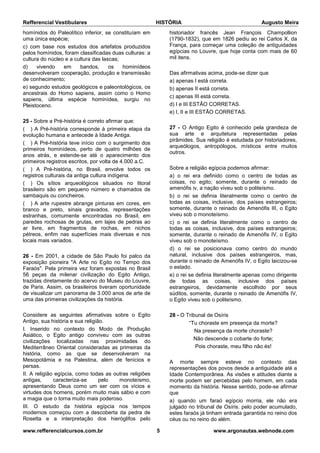 Refferencial Vestibulares HISTÓRIA Augusto Meira
www.refferencialcursos.com.br 5 www.argonautas.webnode.com
homínidos do Paleolítico inferior, se constituíam em
uma única espécie;
c) com base nos estudos dos artefatos produzidos
pelos homínidos, foram classificadas duas culturas: a
cultura do núcleo e a cultura das lascas;
d) vivendo em bandos, os hominídeos
desenvolveram cooperação, produção e transmissão
de conhecimento;
e) segundo estudos geológicos e paleontológicos, os
ancestrais do Homo sapiens, assim como o Homo
sapiens, última espécie hominídea, surgiu no
Pleistoceno.
25 - Sobre a Pré-história é correto afirmar que:
( ) A Pré-história corresponde à primeira etapa da
evolução humana e antecede à Idade Antiga.
( ) A Pré-história teve início com o surgimento dos
primeiros hominídeos, perto de quatro milhões de
anos atrás, e estende-se até o aparecimento dos
primeiros registros escritos, por volta de 4.000 a.C.
( ) A Pré-história, no Brasil, envolve todos os
registros culturais da antiga cultura indígena.
( ) Os sítios arqueológicos situados no litoral
brasileiro são em pequeno número e chamados de
sambaquis ou concheiros.
( ) A arte rupestre abrange pinturas em cores, em
branco e preto, sinais gravados, representações
estranhas, comumente encontradas no Brasil, em
paredes rochosas de grutas, em lajes de pedras ao
ar livre, em fragmentos de rochas, em nichos
pétreos, enfim nas superfícies mais diversas e nos
locais mais variados.
26 - Em 2001, a cidade de São Paulo foi palco da
exposição pioneira "A Arte no Egito no Tempo dos
Faraós". Pela primeira vez foram expostas no Brasil
56 peças da milenar civilização do Egito Antigo,
trazidas diretamente do acervo do Museu do Louvre,
de Paris. Assim, os brasileiros tiveram oportunidade
de visualizar um panorama de 3.000 anos de arte de
uma das primeiras civilizações da história.
Considere as seguintes afirmativas sobre o Egito
Antigo, sua história e sua religião.
I. Inserido no contexto do Modo de Produção
Asiático, o Egito antigo conviveu com as outras
civilizações localizadas nas proximidades do
Mediterrâneo Oriental consideradas as primeiras da
história, como as que se desenvolveram na
Mesopotâmia e na Palestina, além de fenícios e
persas.
II. A religião egípcia, como todas as outras religiões
antigas, caracteriza-se pelo monoteísmo,
apresentando Deus como um ser com os vícios e
virtudes dos homens, porém muito mais sábio e com
a magia que o torna muito mais poderoso.
III. O estudo da história egípcia nos tempos
modernos começou com a descoberta da pedra de
Rosetta e a interpretação dos hieróglifos pelo
historiador francês Jean François Champollion
(1790-1832), que em 1826 pediu ao rei Carlos X, da
França, para começar uma coleção de antiguidades
egípcias no Louvre, que hoje conta com mais de 60
mil itens.
Das afirmativas acima, pode-se dizer que
a) apenas I está correta.
b) apenas II está correta.
c) apenas III está correta.
d) I e III ESTÃO CORRETAS.
e) I, II e III ESTÃO CORRETAS.
27 - O Antigo Egito é conhecido pela grandeza de
sua arte e arquitetura representadas pelas
pirâmides. Sua religião é estudada por historiadores,
arqueólogos, antropólogos, místicos entre muitos
outros.
Sobre a religião egípcia podemos afirmar:
a) o rei era definido como o centro de todas as
coisas, no egito; somente, durante o reinado de
amenófis iv, a nação viveu sob o politeísmo.
b) o rei se definia literalmente como o centro de
todas as coisas, inclusive, dos países estrangeiros;
somente, durante o reinado de Amenófis III, o Egito
viveu sob o monoteísmo.
c) o rei se definia literalmente como o centro de
todas as coisas, inclusive, dos países estrangeiros;
somente, durante o reinado de Amenófis IV, o Egito
viveu sob o monoteísmo.
d) o rei se posicionava como centro do mundo
natural, inclusive dos países estrangeiros, mas,
durante o reinado de Amenófis IV, o Egito laicizou-se
o estado.
e) o rei se definia literalmente apenas como dirigente
de todas as coisas, inclusive dos países
estrangeiros, devidamente escolhido por seus
súditos, somente, durante o reinado de Amenófis IV,
o Egito viveu sob o politeísmo.
28 - O Tribunal de Osíris
“Tu choraste em presença da morte?
Na presença da morte choraste?
Não descende o cobarte do forte;
Pois choraste, meu filho não és!
A morte sempre esteve no contexto das
representações dos povos desde a antiguidade até a
Idade Contemporânea. As visões e atitudes diante a
morte podem ser percebidas pelo homem, em cada
momento da história. Nesse sentido, pode-se afirmar
que
a) quando um faraó egípcio morria, ele não era
julgado no tribunal de Osíris. pelo poder acumulado,
estes faraós já tinham entrada garantida no reino dos
céus ou no reino do além.
 