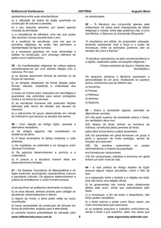 Refferencial Vestibulares HISTÓRIA Augusto Meira
www.refferencialcursos.com.br 8 www.argonautas.webnode.com
apresentava entre suas características:
a) a utilização de tijolos de argila queimada na
construção de colunas e paredes;
b) o seu reduzido tamanho, por serem apenas
moradia da divindade;
c) a inexistência de telhados, uma vez que quase
não ocorriam chuvas durante todo o ano;
d) a ausência de esculturas, uma vez que os
preceitos religiosos de então não permitiam a
representação da figura humana;
e) a excessiva grandeza em suas dimensões e
solidez na construção, com emprego intensivo de
pedra como matéria-prima.
39 - As manifestações religiosas da cultura egípcia
caracterizaram-se por uma estreita relação com a
natureza. Por isso:
a) os deuses assumiram formas de animais ou de
forças da natureza;
b) os templos obedeciam às linhas ditadas pelas
formas naturais, impedindo a criatividade dos
artistas;
c) todos os mortos eram colocados em sarcófagos e
guardados nas pirâmides para serem protegidos
contra a ira divina da natureza;
d) as esculturas humanas não possuíam feições
definidas pelo temor de ofender aos deuses da
natureza;
e) a astronomia foi pouco desenvolvida em virtude
do misticismo que cercava os estudos dos astros.
40 - Com relação ao Antigo Egito, assinale a
alternativa verdadeira:
a) Os antigos egípcios não acreditavam na
existência da alma.
b) O faraó Amenóphis IV tentou implantar o culto
politeísta.
c) As mastabas, as pirâmides e os hipogeus eram
câmaras funerárias.
d) Os egípcios desenvolveram a química e a
matemática.
e) A pintura e a escultura tiveram artes em
desenvolvimento limitado.
41 - Os Estados Teocráticos da Mesopotâmia e do
Egito evoluíram acumulando características comuns
e peculiares culturais. Os egípcios desenvolveram a
prática de embalsamar o corpo humano porque:
a) se opunham ao politeísmo dominante na época;
b) os seus deuses, sempre prontos para castigar os
pecadores, desencadeavam o dilúvio;
c) depois da morte, a alma podia voltar ao corpo
mumificado;
d) havia necessidade de construção de túmulos em
forma de pirâmides, erigidos para a eternidade;
e) somente haveria possibilidade de salvação para
os camponeses.
42 - “A literatura era consumida apenas pela
aristocracia. As obras eram impregnadas de ideias
religiosas e morais: entre elas podemos citar o Livro
dos Mortos, o Discurso do Camponês Eloquente.”
“A arquitetura era sólida, de proporções colossais,
tentando representar toda a força e o poder da
monarquia; entre os exemplos podemos citar os
templos de Lúxor e Karnac.”
“A escultura caracterizou-se pelo convencionalismo e
a rigidez, explicados pelas concepções religiosas.”
(Textos extraídos de Aquino. História das
Sociedades.)
Os aspectos artísticos e literários expressam a
personalidade de um povo. Analisando os quadros
acima, concluímos que se referem aos:
a) Sumérios;
b) Persas;
c) Hebreus;
d) Assírios;
e) Egípcios.
43 - Sobre a sociedade egípcia, assinalar as
alternativas corretas:
(01) Na parte superior da sociedade estava o faraó,
um verdadeiro deus vivo.
(02) Abaixo do faraó vinham os membros da
nobreza, constituída pelos parentes do faraó,
pelos altos funcionários e pelos sacerdotes.
(04) Os sacerdotes em geral formavam um grupo à
parte e gozavam de muito prestígio, devido às
funções que exerciam.
(08) Os escribas preenchiam os cargos
administrativos; a maioria da população
era formada por camponeses.
(16) Os camponeses, artesãos e escravos em geral
tinham um bom nível de vida.
44 - A vida política do Antigo Império do Egito
possuía alguns traços peculiares, como o fato de
que:
a) a separação entre o Estado e a religião era total,
pois não havia uma religião oficial;
b) os governantes dos nomos eram diretamente
eleitos pelo povo, ainda que subordinados pelo
faraó;
c) a monarquia, a fim de evitar o despotismo, não
tinha caráter hereditário;
d) o faraó exercia o poder como Deus; assim, era
mais uma teocracia que autocracia;
e) os poderes executivo e judiciário confundiam-se,
sendo o faraó o juiz supremo, salvo nos casos que
 