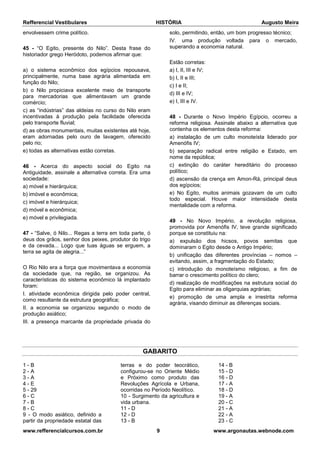 Refferencial Vestibulares HISTÓRIA Augusto Meira
www.refferencialcursos.com.br 9 www.argonautas.webnode.com
envolvessem crime político.
45 - “O Egito, presente do Nilo”. Desta frase do
historiador grego Heródoto, podemos afirmar que:
a) o sistema econômico dos egípcios repousava,
principalmente, numa base agrária alimentada em
função do Nilo;
b) o Nilo propiciava excelente meio de transporte
para mercadorias que alimentavam um grande
comércio;
c) as “indústrias” das aldeias no curso do Nilo eram
incentivadas à produção pela facilidade oferecida
pelo transporte fluvial;
d) as obras monumentais, muitas existentes até hoje,
eram adornadas pelo ouro de lavagem, oferecido
pelo rio;
e) todas as alternativas estão corretas.
46 - Acerca do aspecto social do Egito na
Antiguidade, assinale a alternativa correta. Era uma
sociedade:
a) móvel e hierárquica;
b) imóvel e econômica;
c) imóvel e hierárquica;
d) móvel e econômica;
e) móvel e privilegiada.
47 - “Salve, ó Nilo... Regas a terra em toda parte, ó
deus dos grãos, senhor dos peixes, produtor do trigo
e da cevada... Logo que tuas águas se erguem, a
terra se agita de alegria...”
O Rio Nilo era a força que movimentava a economia
da sociedade que, na região, se organizou. As
características do sistema econômico lá implantado
foram:
I. atividade econômica dirigida pelo poder central,
como resultante da estrutura geográfica;
II. a economia se organizou segundo o modo de
produção asiático;
III. a presença marcante da propriedade privada do
solo, permitindo, então, um bom progresso técnico;
IV. uma produção voltada para o mercado,
superando a economia natural.
Estão corretas:
a) I, II, III e IV;
b) I, II e III;
c) I e II;
d) III e IV;
e) I, III e IV.
48 - Durante o Novo Império Egípcio, ocorreu a
reforma religiosa. Assinale abaixo a alternativa que
contenha os elementos desta reforma:
a) instalação de um culto monoteísta liderado por
Amenófis IV;
b) separação radical entre religião e Estado, em
nome da república;
c) extinção do caráter hereditário do processo
político;
d) ascensão da crença em Amon-Rá, principal deus
dos egípcios;
e) No Egito, muitos animais gozavam de um culto
todo especial. Houve maior intensidade desta
mentalidade com a reforma.
49 - No Novo Império, a revolução religiosa,
promovida por Amenófis IV, teve grande significado
porque se constituiu na:
a) expulsão dos hicsos, povos semitas que
dominaram o Egito desde o Antigo Império;
b) unificação das diferentes províncias – nomos –
evitando, assim, a fragmentação do Estado;
c) introdução do monoteísmo religioso, a fim de
barrar o crescimento político do clero;
d) realização de modificações na estrutura social do
Egito para eliminar as oligarquias agrárias;
e) promoção de uma ampla e irrestrita reforma
agrária, visando diminuir as diferenças sociais.
GABARITO
1 - B
2 - A
3 - A
4 - E
5 - 29
6 - C
7 - B
8 - C
9 - O modo asiático, definido a
partir da propriedade estatal das
terras e do poder teocrático,
configurou-se no Oriente Médio
e Próximo como produto das
Revoluções Agrícola e Urbana,
ocorridas no Período Neolítico.
10 - Surgimento da agricultura e
vida urbana.
11 - D
12 - D
13 - B
14 - B
15 - D
16 - D
17 - A
18 - D
19 - A
20 - C
21 - A
22 - A
23 - C
 
