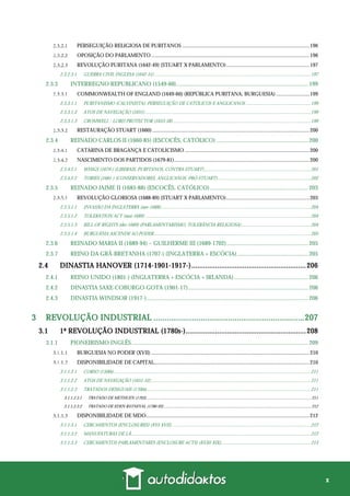 x
PERSEGUIÇÃO RELIGIOSA DE PURITANOS ...............................................................................................196
OPOSIÇÃO DO PARLAMENTO ......................................................................................................................196
REVOLUÇÃO PURITANA (1642-49) (STUART X PARLAMENTO)..............................................................197
2.3.2.3.1 GUERRA CIVIL INGLESA (1642-51) ..................................................................................................................................197
2.3.3 INTERREGNO REPUBLICANO (1549-60)......................................................................................... 199
COMMONWEALTH OF ENGLAND (1649-60) (REPÚBLICA PURITANA; BURGUESIA) .........................199
2.3.3.1.1 PURITANISMO (CALVINISTA): PERSEGUIÇÃO DE CATÓLICOS E ANGLICANOS ......................................................199
2.3.3.1.2 ATOS DE NAVEGAÇÃO (1651) ..........................................................................................................................................199
2.3.3.1.3 CROMWELL - LORD PROTECTOR (1653-58)...................................................................................................................199
RESTAURAÇÃO STUART (1660) .....................................................................................................................200
2.3.4 REINADO CARLOS II (1660-85) (ESCOCÊS, CATÓLICO) .............................................................. 200
CATARINA DE BRAGANÇA E CATOLICISMO .............................................................................................200
NASCIMENTO DOS PARTIDOS (1679-81).....................................................................................................200
2.3.4.2.1 WHIGS (1679-) (LIBERAIS, PURITANOS, CONTRA-STUART).........................................................................................201
2.3.4.2.2 TORIES (1681-) (CONSERVADORES, ANGLICANOS, PRÓ-STUART)..............................................................................202
2.3.5 REINADO JAIME II (1685-88) (ESCOCÊS, CATÓLICO) .................................................................. 203
REVOLUÇÃO GLORIOSA (1688-89) (STUART X PARLAMENTO)..............................................................203
2.3.5.1.1 INVASÃO DA INGLATERRA (nov-1688).............................................................................................................................204
2.3.5.1.2 TOLERATION ACT (mai-1689) ..........................................................................................................................................204
2.3.5.1.3 BILL OF RIGHTS (dez-1689) (PARLAMENTARISMO, TOLERÂNCIA RELIGIOSA)..........................................................204
2.3.5.1.4 BURGUESIA ASCENDE AO PODER...................................................................................................................................205
2.3.6 REINADO MARIA II (1689-94) – GUILHERME III (1689-1702)....................................................... 205
2.3.7 REINO DA GRÃ-BRETANHA (1707-) (INGLATERRA + ESCÓCIA)................................................ 205
2.4 DINASTIA HANOVER (1714-1901-1917-)..........................................................206
2.4.1 REINO UNIDO (1801-) (INGLATERRA + ESCÓCIA + IRLANDA).................................................. 206
2.4.2 DINASTIA SAXE-COBURGO-GOTA (1901-17)................................................................................. 206
2.4.3 DINASTIA WINDSOR (1917-)............................................................................................................. 206
3 REVOLUÇÃO INDUSTRIAL ...................................................................207
3.1 1ª REVOLUÇÃO INDUSTRIAL (1780s-).............................................................208
3.1.1 PIONEIRISMO INGLÊS....................................................................................................................... 209
BURGUESIA NO PODER (XVII) ......................................................................................................................210
DISPONIBILIDADE DE CAPITAL....................................................................................................................210
3.1.1.2.1 CORSO (1500s) ....................................................................................................................................................................211
3.1.1.2.2 ATOS DE NAVEGAÇÃO (1651-52).....................................................................................................................................211
3.1.1.2.3 TRATADOS DESIGUAIS (1700s).........................................................................................................................................211
3.1.1.2.3.1 TRATADO DE METHUEN (1703)............................................................................................................................................................211
3.1.1.2.3.2 TRATADO DE EDEN-RAYNEVAL (1786-93) ...........................................................................................................................................212
DISPONIBILIDADE DE MDO..........................................................................................................................212
3.1.1.3.1 CERCAMENTOS (ENCLOSURES) (XVI-XVII)....................................................................................................................212
3.1.1.3.2 MANUFATURAS DE LÃ......................................................................................................................................................212
3.1.1.3.3 CERCAMENTOS PARLAMENTARES (ENCLOSURE ACTS) (XVIII-XIX)...........................................................................213
 