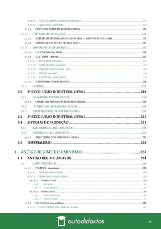 xi
3.1.1.3.4 FUGA DO CAMPO E EXÉRCITO DE RESERVA.................................................................................................................213
3.1.1.3.5 INDÚSTRIA ALGODOEIRA................................................................................................................................................213
DISPONIBILIDADE DE MATÉRIA-PRIMA.....................................................................................................214
3.1.2 CAPITALISMO SELVAGEM ................................................................................................................ 214
SISTEMA DE SPEENHAMLAND (1795-1834) → NEW POOR LAW (1834).................................................215
COMBINATION ACTS (1799-1824; 1825-)......................................................................................................215
3.1.3 MOVIMENTOS OPERÁRIOS.............................................................................................................. 216
LUDISMO (1810s a 1830s) .................................................................................................................................216
CARTISMO (1838-48)........................................................................................................................................217
3.1.3.2.1 BLACK ENGLAND (1834)...................................................................................................................................................217
3.1.3.2.2 CARTA DO POVO (mai-1838).............................................................................................................................................217
3.1.3.2.3 PETIÇÕES E GREVE GERAL (1842)...................................................................................................................................218
3.1.3.2.4 PETIÇÃO (abr-1848)............................................................................................................................................................218
3.1.3.2.5 SUCESSO NO LONGO PRAZO...........................................................................................................................................218
UNIONISMO (SINDICALISMO)......................................................................................................................218
3.1.4 OUTROS................................................................................................................................................ 219
3.2 2ª REVOLUÇÃO INDUSTRIAL (1870s-).............................................................219
3.2.1 INOVAÇÕES TECNOLÓGICAS ......................................................................................................... 219
CONFLITOS POR NOVAS MATÉRIAS-PRIMAS ............................................................................................220
3.2.2 1ª CRISE DO CAPITALISMO (1873-96).............................................................................................. 220
3.2.3 ENCÍCLICA RERUM NOVARUM (1891)........................................................................................... 221
3.3 3ª REVOLUÇÃO INDUSTRIAL (1970s-).............................................................221
3.4 SISTEMAS DE PRODUÇÃO ...............................................................................221
3.4.1 TAYLORISMO (1880s-1920s) (EUA).................................................................................................... 222
3.4.2 FORDISMO (1914-1960s) (EUA).......................................................................................................... 222
TOYOTISMO (PÓS-FORDISMO) (1970s-) ......................................................................................................222
3.5 IMPERIALISMO..................................................................................................223
4 ANTIGO REGIME E ILUMINISMO........................................................224
4.1 ANTIGO REGIME (XV-XVIII)............................................................................224
4.1.1 CARACTERÍSTICAS............................................................................................................................. 224
POLÍTICA: absolutismo.......................................................................................................................................224
4.1.1.1.1 TIPOS DE ABSOLUTISMO.................................................................................................................................................224
4.1.1.1.2 TEÓRICOS DO ABSOLUTISMO.........................................................................................................................................224
4.1.1.1.2.1 TEORIAS DIVINAS ...................................................................................................................................................................................224
4.1.1.1.2.1.1 JEAN BODIN...................................................................................................................................................................................................................... 224
4.1.1.1.2.1.2 JACQUES BOSSUET .......................................................................................................................................................................................................... 225
4.1.1.1.2.2 TEORIAS LAICAS......................................................................................................................................................................................225
4.1.1.1.2.2.1 NICOLAU MAQUIAVEL ................................................................................................................................................................................................... 225
4.1.1.1.2.2.2 THOMAS HOBBES............................................................................................................................................................................................................ 225
ECONOMIA: mercantilismo................................................................................................................................225
4.1.1.2.1 CARACTERÍSTICAS DO MERCANTILISMO .....................................................................................................................225
 