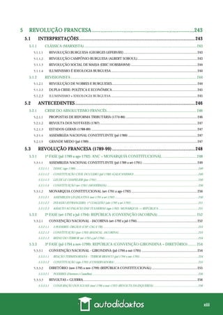 xiii
5 REVOLUÇÃO FRANCESA .......................................................................243
5.1 INTERPRETAÇÕES ............................................................................................243
5.1.1 CLÁSSICA (MARXISTA)....................................................................................................................... 243
REVOLUÇÃO BURGUESA (GEORGES LEFEBVRE)......................................................................................243
REVOLUÇÃO CAMPÔNIO-BURGUESA (ALBERT SOBOUL)......................................................................243
REVOLUÇÃO SOCIAL DE MASSA (ERIC HOBSBAWM)..............................................................................244
ILUMINISMO É IDEOLOGIA BURGUESA.....................................................................................................244
5.1.2 REVISIONISTA..................................................................................................................................... 244
REVOLUÇÃO DE NOBRES E BURGUESES....................................................................................................244
DUPLA CRISE: POLÍTICA E ECONÔMICA....................................................................................................245
ILUMINISMO ≠ IDEOLOGIA BURGUESA .....................................................................................................245
5.2 ANTECEDENTES ...............................................................................................246
5.2.1 CRISE DO ABSOLUTISMO FRANCÊS............................................................................................... 246
PROPOSTAS DE REFORMA TRIBUTÁRIA (1774-86)....................................................................................246
REVOLTA DOS NOTÁVEIS (1787)..................................................................................................................247
ESTADOS GERAIS (1788-89) ............................................................................................................................247
ASSEMBLEIA NACIONAL CONSTITUINTE (jul-1789) .................................................................................247
GRANDE MEDO (jul-1789)...............................................................................................................................247
5.3 REVOLUÇÃO FRANCESA (1789-99)..................................................................248
5.3.1 1ª FASE (jul-1789 a ago-1792): ANC + MONARQUIA CONSTITUCIONAL .................................... 248
ASSEMBLEIA NACIONAL CONSTITUINTE (jul-1789 a set-1791) ................................................................249
5.3.1.1.1 DDHC (ago-1789) ................................................................................................................................................................249
5.3.1.1.2 CONSTITUIÇÃO CIVIL DO CLERO (jul-1790) (GALICANISMO) ....................................................................................249
5.3.1.1.3 LEI DE LE CHAPELIER (jun-1791).....................................................................................................................................250
5.3.1.1.4 CONSTITUIÇÃO (set-1791) (MODERADA)........................................................................................................................250
MONARQUIA CONSTITUCIONAL (set-1791 a ago-1792) .............................................................................250
5.3.1.2.1 ASSEMBLEIA LEGISLATIVA (out-1791 a set-1792).............................................................................................................250
5.3.1.2.2 INVASÃO ESTRANGEIRA: 1ª COALIZÃO (abr-1792 a set-1792)........................................................................................251
5.3.1.2.3 ASSALTO AO PALÁCIO DAS TULHERIAS (ago-1792): MONARQUIA → REPÚBLICA....................................................251
5.3.2 2ª FASE (set-1792 a jul-1794): REPÚBLICA (CONVENÇÃO JACOBINA)......................................... 252
CONVENÇÃO NACIONAL - JACOBINA (set-1792 a jul-1794).......................................................................252
5.3.2.1.1 3 PODERES: ÓRGÃOS (CSP, CSG E TR).............................................................................................................................253
5.3.2.1.2 CONSTITUIÇÃO (jun-1793) (RADICAL, JACOBINA)........................................................................................................253
5.3.2.1.3 REINO DO TERROR (set-1793 a jul-1794)...........................................................................................................................254
5.3.3 3ª FASE (jul-1794 a nov-1799): REPÚBLICA (CONVENÇÃO GIRONDINA + DIRETÓRIO)......... 254
CONVENÇÃO NACIONAL - GIRONDINA (jul-1794 a out-1795) .................................................................254
5.3.3.1.1 REAÇÃO TERMIDORIANA – TERROR BRANCO (jul-1794 a out-1795) ............................................................................254
5.3.3.1.2 CONSTITUIÇÃO (ago-1795) (CONSERVADORA)..............................................................................................................255
DIRETÓRIO (nov-1795 a nov-1799) (REPÚBLICA CONSTITUCIONAL) .....................................................255
5.3.3.2.1 PODERES (Diretores e Conselhos)...........................................................................................................................................256
REVOLTAS + GUERRA......................................................................................................................................256
5.3.3.3.1 CONJURAÇÃO DOS IGUAIS (mai-1796 a mai-1797) (REVOLTA DA ESQUERDA) ..........................................................256
 