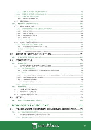 xv
6.1.2.1.1 GUERRA DA SUCESSÃO ESPANHOLA (1701-13) .............................................................................................................265
6.1.2.1.2 GUERRA DA SUCESSÃO AUSTRÍACA (1740-48)...............................................................................................................265
6.1.2.1.3 GUERRA DOS 7 ANOS (1756-63) .......................................................................................................................................266
6.1.2.1.3.1 1º TRATADO DE PARIS (fev-1763) ...........................................................................................................................................................266
ILUMINISMO.....................................................................................................................................................266
6.1.3 MOTIVOS DA REVOLUÇÃO.............................................................................................................. 266
ARROCHO COLONIAL....................................................................................................................................267
6.1.3.1.1 NOVOS IMPOSTOS (1764-67) E REAÇÃO DOS COLONOS .............................................................................................267
6.1.3.1.1.1 SUGAR ACT (1764)...................................................................................................................................................................................267
6.1.3.1.1.2 STAMP ACT (1765-66)..............................................................................................................................................................................268
6.1.3.1.1.3 TOWNSHEND ACTS (1767-70)................................................................................................................................................................268
6.1.3.1.1.4 TEA ACT (1773)........................................................................................................................................................................................269
6.1.3.1.1.4.1 BOSTON TEA PARTY (1773) ............................................................................................................................................................................................ 269
LEIS INTOLERÁVEIS (1774).............................................................................................................................269
6.1.3.2.1 MOBILIZAÇÃO DOS COLONOS (1774-)...........................................................................................................................270
6.1.3.2.1.1 1º CONGRESSO DA FILADÉLFIA (set-1774 a out-1774)...........................................................................................................................270
6.1.3.2.1.1.1 BOICOTE COMERCIAL.................................................................................................................................................................................................... 270
6.1.3.2.1.2 2º CONGRESSO DA FILADÉLFIA (mai-1775 a mai-1781)........................................................................................................................271
6.2 GUERRA DE INDEPENDÊNCIA (1775-83)........................................................271
6.2.1 2º TRATADO DE PARIS (set-1783)...................................................................................................... 272
6.3 CONSEQUÊNCIAS.............................................................................................273
6.3.1 INTERNAS ............................................................................................................................................ 273
CONVENÇÃO DA FILADÉLFIA (mai-1787 a set-1787) ...................................................................................273
6.3.1.1.1 FACÇÕES DIVERGENTES..................................................................................................................................................273
6.3.1.1.1.1 FEDERAÇÃO (CENTRALIZAÇÃO) X CONFEDERAÇÃO (DESCENTRALIZAÇÃO) ................................................................................273
6.3.1.1.2 PLANOS...............................................................................................................................................................................274
6.3.1.1.2.1 PLANO DA VIRGÍNIA (JAMES MADISON): EXECUTIVO FORTE, BICAMERALIDADE, PROPORCIONALIDADE ............................. 274
6.3.1.1.2.2 PLANO DE JERSEY (WILLIAM PATTERSON) .........................................................................................................................................274
6.3.1.1.2.3 COMPROMISSO DE SHERMAN ..............................................................................................................................................................274
6.3.1.1.2.4 CONSTITUIÇÃO DOS EUA (17-set-1787) ................................................................................................................................................275
6.3.1.1.3 ESCRAVIDÃO......................................................................................................................................................................275
6.3.2 EXTERNAS............................................................................................................................................ 276
ISOLACIONISMO NOS EUA............................................................................................................................276
REVOLUÇÃO NA FRANÇA..............................................................................................................................276
INDEPENDÊNCIAS NA ALC............................................................................................................................276
6.4 OUTROS.............................................................................................................276
6.4.1 FOUNDING FATHERS (1776-1787)................................................................................................... 276
7 ESTADOS UNIDOS NO SÉCULO XIX....................................................278
7.1 1ST
PARTY SYSTEM: FEDERALISTAS X DEMOCRATAS-REPUBLICANOS ......278
7.1.1 GOVERNOS FEDERALISTAS.............................................................................................................. 278
GOVERNO GEORGE WASHINGTON (1789-1797).......................................................................................278
7.1.1.1.1 JAY TREATY (1794).............................................................................................................................................................278
 