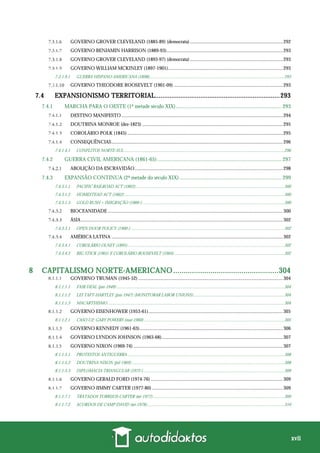 xvii
GOVERNO GROVER CLEVELAND (1885-89) (democrata)............................................................................292
GOVERNO BENJAMIN HARRISON (1889-93)...............................................................................................293
GOVERNO GROVER CLEVELAND (1893-97) (democrata)............................................................................293
GOVERNO WILLIAM MCKINLEY (1897-1901)..............................................................................................293
7.3.1.9.1 GUERRA HISPANO-AMERICANA (1898)...........................................................................................................................293
GOVERNO THEODORE ROOSEVELT (1901-09) .........................................................................................293
7.4 EXPANSIONISMO TERRITORIAL.....................................................................293
7.4.1 MARCHA PARA O OESTE (1ª metade século XIX).............................................................................. 293
DESTINO MANIFESTO....................................................................................................................................294
DOUTRINA MONROE (dez-1823) ...................................................................................................................295
COROLÁRIO POLK (1845) ...............................................................................................................................295
CONSEQUÊNCIAS............................................................................................................................................296
7.4.1.4.1 CONFLITOS NORTE-SUL..................................................................................................................................................296
7.4.2 GUERRA CIVIL AMERICANA (1861-65)............................................................................................ 297
ABOLIÇÃO DA ESCRAVIDÃO.........................................................................................................................298
7.4.3 EXPANSÃO CONTINUA (2ª metade do século XIX) ........................................................................... 299
7.4.3.1.1 PACIFIC RAILROAD ACT (1862)........................................................................................................................................300
7.4.3.1.2 HOMESTEAD ACT (1862)..................................................................................................................................................300
7.4.3.1.3 GOLD RUSH + IMIGRAÇÃO (1866-) .................................................................................................................................300
BIOCEANIDADE ...............................................................................................................................................300
ÁSIA.....................................................................................................................................................................302
7.4.3.3.1 OPEN DOOR POLICY (1900-)............................................................................................................................................302
AMÉRICA LATINA ............................................................................................................................................302
7.4.3.4.1 COROLÁRIO OLNEY (1895)...............................................................................................................................................302
7.4.3.4.2 BIG STICK (1901) E COROLÁRIO ROOSEVELT (1904) ....................................................................................................302
8 CAPITALISMO NORTE-AMERICANO...................................................304
GOVERNO TRUMAN (1945-52) ......................................................................................................................304
8.1.1.1.1 FAIR DEAL (jan-1949).........................................................................................................................................................304
8.1.1.1.2 LEI TAFT-HARTLEY (jun-1947) (MONITORAR LABOR UNIONS)...................................................................................304
8.1.1.1.3 MACARTHISMO.................................................................................................................................................................304
GOVERNO EISENHOWER (1953-61)..............................................................................................................305
8.1.1.2.1 CASO U2: GARY POWERS (mai-1960)................................................................................................................................305
GOVERNO KENNEDY (1961-63).....................................................................................................................306
GOVERNO LYNDON JOHNSON (1963-68)...................................................................................................307
GOVERNO NIXON (1969-74) ..........................................................................................................................307
8.1.1.5.1 PROTESTOS ANTIGUERRA ...............................................................................................................................................308
8.1.1.5.2 DOUTRINA NIXON (jul-1969) ...........................................................................................................................................308
8.1.1.5.3 DIPLOMACIA TRIANGULAR (1972-) ................................................................................................................................309
GOVERNO GERALD FORD (1974-76) ............................................................................................................309
GOVERNO JIMMY CARTER (1977-80) ...........................................................................................................309
8.1.1.7.1 TRATADOS TORRIJOS-CARTER (set-1977)........................................................................................................................309
8.1.1.7.2 ACORDOS DE CAMP DAVID (set-1978).............................................................................................................................310
 