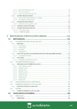 xviii
8.1.1.7.3 REVOLUÇÃO IRANIANA (jan-1979) ..................................................................................................................................310
8.1.1.7.4 SALT 2 (1977 a jun-1979)....................................................................................................................................................310
8.1.1.7.5 INVASÃO DO AFEGANISTÃO (dez-1979) ..........................................................................................................................311
GOVERNO REAGAN (1981-89)........................................................................................................................311
8.1.1.8.1 NOVAS INTERVENÇÕES AMERICANAS: AL E ÁFRICA ...................................................................................................312
8.1.1.8.2 SDI: GUERRA NAS ESTRELAS (1983) ................................................................................................................................312
GOVERNO BUSH PAI (1989-93) ......................................................................................................................312
8.1.1.9.1 GUERRA DO GOLFO (ago-1990 a fev-1991)........................................................................................................................312
GOVERNO CLINTON (1993-2001) .................................................................................................................312
GOVERNO BUSH FILHO (2001-09) ................................................................................................................312
8.1.1.11.1 ATENTADOS (set-2001).....................................................................................................................................................313
8.1.1.11.1.1 PATRIOT ACT (out-2001) .......................................................................................................................................................................313
9 RESTAURAÇÃO E REVOLUÇÕES LIBERAIS.........................................314
9.1 RESTAURAÇÃO..................................................................................................314
9.1.1 CONGRESSO DE VIENA (mai-1814 a jun-1815) ................................................................................ 315
PRINCÍPIOS .......................................................................................................................................................316
9.1.1.1.1 LEGITIMIDADE..................................................................................................................................................................316
9.1.1.1.2 INTERVENÇÕES.................................................................................................................................................................317
9.1.1.1.3 EQUILÍBRIO .......................................................................................................................................................................317
9.1.1.1.4 COMPENSAÇÕES ...............................................................................................................................................................317
PLANO PITT (jan-1805): ANTI-HEGEMONIA FRANCESA; PRÓ-EQUILÍBRIO EUROPEU; .....................317
9.1.1.2.1 CASTLEREAGH X CANNING.............................................................................................................................................318
NOVO MAPA .....................................................................................................................................................319
9.1.1.3.1 CONFEDERAÇÃO GERMÂNICA (1815-66) .......................................................................................................................320
9.1.2 CONCERTO EUROPEU (1815-22) ..................................................................................................... 320
DIPLOMACIA DAS CONFERÊNCIAS (1818-22).............................................................................................321
9.1.2.1.1 AIX LA-CHAPELLE (out-1818) ............................................................................................................................................321
9.1.2.1.2 CARLSBAD (set-1819) ..........................................................................................................................................................322
9.1.2.1.3 VIENA (mai-1820) ...............................................................................................................................................................322
9.1.2.1.4 TROPPAU (nov-1820)..........................................................................................................................................................323
9.1.2.1.5 LAIBACH (jan-1821)............................................................................................................................................................324
9.1.2.1.6 VERONA (out-1822).............................................................................................................................................................324
9.1.2.1.7 LONDRES (1832) ................................................................................................................................................................325
9.1.2.1.8 BERLIM (1878)....................................................................................................................................................................325
9.1.3 SANTA ALIANÇA (set-1815 a 1825/32/48/53) ..................................................................................... 325
9.1.4 QUÁDRUPLA ALIANÇA (nov-1815 a out-1818).................................................................................. 326
QUÍNTUPLA ALIANÇA (out-1818 a 1825).......................................................................................................327
9.1.5 OUTROS................................................................................................................................................ 327
GUERRA DA CRIMEIA (out-1853 a mar-1856).................................................................................................327
9.2 ONDAS REVOLUCIONÁRIAS............................................................................329
9.2.1 IDEOLOGIAS........................................................................................................................................ 329
LIBERALISMO....................................................................................................................................................330
 