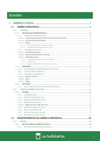 i
SUMÁRIO
1 AMÉRICA LATINA...................................................................................... 1
1.1 AMÉRICA ESPANHOLA .........................................................................................1
1.1.1 COLÔNIA.................................................................................................................................................. 1
ORGANIZAÇÃO ADMINISTRATIVA..................................................................................................................2
1.1.1.1.1 ADMINISTRAÇÃO METROPOLITANA .................................................................................................................................2
1.1.1.1.1.1 CONSELHO DAS ÍNDIAS (POLÍTICA; EXECUTIVO, LEGISLATIVO E JUDICIÁRIO) ..............................................................................2
1.1.1.1.1.2 CASA DE CONTRATAÇÃO (ECONOMIA)...................................................................................................................................................3
1.1.1.1.1.3 OUTROS .......................................................................................................................................................................................................3
1.1.1.1.1.3.1 JUNTA SUPREMA CENTRAL (set-1808 a jan-1810; SEVILHA) ............................................................................................................................................ 3
1.1.1.1.1.3.2 CONSELHO DE REGÊNCIA (fev-1810 a mai-1814; CÁDIZ) ................................................................................................................................................ 3
1.1.1.1.2 ADMINISTRAÇÃO COLONIAL..............................................................................................................................................4
1.1.1.1.2.1 VICE-REINOS (ECONÔMICO).....................................................................................................................................................................5
1.1.1.1.2.2 CAPITANIAS-GERAIS (ESTRATÉGICO-MILITAR)......................................................................................................................................5
1.1.1.1.2.3 ADMINISTRAÇÃO LOCAL...........................................................................................................................................................................7
1.1.1.1.2.3.1 AUDIÊNCIAS (PODER JUDICIÁRIO LOCAL) (CHAPETONES) ........................................................................................................................................ 7
1.1.1.1.2.3.1.1 INTENDÊNCIAS................................................................................................................................................................................................................. 7
1.1.1.1.2.3.2 CABILDOS/AYUNTAMIENTOS (PODER MUNICIPAL) (CRIOLLOS)............................................................................................................................... 8
SOCIEDADE...........................................................................................................................................................9
1.1.1.2.1 COLONIZADORES (CHAPETONES) (BRANCOS ESPANHÓIS) ...........................................................................................9
1.1.1.2.2 COLONOS (CRIOLLOS) (BRANCOS)...................................................................................................................................10
1.1.1.2.3 COLONIZADOS (NÃO BRANCOS) ......................................................................................................................................10
1.1.1.2.3.1 MESTIÇOS E MULATOS............................................................................................................................................................................10
1.1.1.2.3.2 ÍNDIOS .......................................................................................................................................................................................................10
1.1.1.2.3.3 NEGROS......................................................................................................................................................................................................11
ECONOMIA .........................................................................................................................................................11
1.1.1.3.1 MÃO DE OBRA (LIVRE, MITA, ENCOMIENDA, ESCRAVIDÃO) .......................................................................................11
1.1.2 CRISE DO SISTEMA COLONIAL ......................................................................................................... 11
FATORES..............................................................................................................................................................11
1.1.2.1.1 ILUMINISMO (XVIII) ...........................................................................................................................................................12
1.1.2.1.2 REVOLUÇÃO INDUSTRIAL (1760-) ....................................................................................................................................12
1.1.2.1.3 REFORMAS BOURBÔNICAS (1764-82)................................................................................................................................13
1.1.2.1.4 REBELIÕES ANTICOLONIAIS .............................................................................................................................................15
1.1.2.1.4.1 REBELIÃO DE TUPAC AMARU: PERU (1780)...........................................................................................................................................15
1.1.2.1.5 REVOLUÇÃO AMERICANA (1776-83) .................................................................................................................................16
1.1.2.1.6 REVOLUÇÃO FRANCESA (1789)..........................................................................................................................................17
1.1.2.1.7 REVOLUÇÃO HAITIANA (1799-1804).................................................................................................................................17
1.1.2.1.8 INSATISFAÇÃO DA ELITE CRIOLLA ..................................................................................................................................17
1.2 INDENPENDÊNCIA DA AMÉRICA ESPANHOLA ..............................................18
1.2.1 ETAPAS.................................................................................................................................................... 19
ERA DOS CABILDOS ABIERTOS (1810-15)......................................................................................................19
1.2.1.1.1 JUNTAS DE GOVERNO AMERICANAS (1809-10)...............................................................................................................20
 