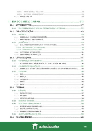 xxi
10.3.2.3.3.1 COMUNA DE PARIS (mar-1871 a mai-1871)..........................................................................................................................................373
10.3.2.3.3.2 REVANCHISMO – GENERAL BOULANGER .........................................................................................................................................374
CONSEQUÊNCIAS............................................................................................................................................375
11 ERA DO CAPITAL (1848-75) ...................................................................377
11.1 ANTECEDENTES ...............................................................................................377
11.1.1 ERA DAS REVOLUÇÕES (1789-48) - PRIMAVERA DOS POVOS (1848)........................................ 377
11.2 CARACTERIZAÇÃO ...........................................................................................378
11.2.1 POLÍTICA.............................................................................................................................................. 378
LIBERALISMO CONSERVADOR BURGUÊS..................................................................................................378
MONARQUIAS CONSTITUCIONAIS.............................................................................................................379
11.2.2 ECONÔMICA ....................................................................................................................................... 379
INGLATERRA ADOTA LIBERALISMO ECONÔMICO (1840s).....................................................................379
11.2.2.1.1 PROTECIONISMO: CORN LAWS (1815-46).....................................................................................................................380
11.2.2.1.2 LIBERALISMO ECONÔMICO (1846-) ..............................................................................................................................380
CAPITALISMO MONOPOLISTA .....................................................................................................................381
CRESCIMENTO DA PRODUÇÃO...................................................................................................................381
11.3 CONTRADIÇÕES...............................................................................................381
11.3.1 CONTRADIÇÃO SOCIOPOLÍTICA................................................................................................... 381
IGUALDADE (PARTICIPAÇÃO POLÍTICA) X DESIGUALDADE (RACISMO)............................................382
11.3.2 CONTRADIÇÃO ECONÔMICA......................................................................................................... 382
LIBERALISMO (ESTADO LIBERAL) X CONSERVADORISMO (ESTADO INTERVENCIONISTA) .........382
11.3.3 EXEMPLOS............................................................................................................................................ 383
EUA .....................................................................................................................................................................384
FRANÇA..............................................................................................................................................................385
ALEMANHA .......................................................................................................................................................386
BRASIL ................................................................................................................................................................386
JAPÃO .................................................................................................................................................................387
11.4 OUTROS.............................................................................................................387
11.4.1 CIÊNCIAS.............................................................................................................................................. 387
EVOLUCIONISMO ...........................................................................................................................................387
RACISMO ...........................................................................................................................................................388
CIÊNCIAS NATURAIS.......................................................................................................................................388
11.4.2 MERCADO DE ARTES......................................................................................................................... 388
11.4.3 REAÇÃO DA IGREJA CATÓLICA....................................................................................................... 388
ENCÍCLICA QUANTA CURA (1864) ...............................................................................................................388
SYLLABUS ERRORUM (1864)...........................................................................................................................388
ULTRAMONTANISMO (FRANÇA) .................................................................................................................389
11.4.4 QUESTÃO ROMANA (1870-1929) ...................................................................................................... 389
11.5 CONSEQUÊNCIAS.............................................................................................389
 