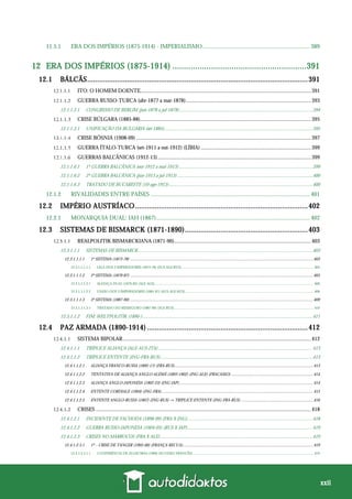 xxii
11.5.1 ERA DOS IMPÉRIOS (1875-1914) - IMPERIALISMO........................................................................ 389
12 ERA DOS IMPÉRIOS (1875-1914) ...........................................................391
12.1 BÁLCÃS...............................................................................................................391
ITO: O HOMEM DOENTE...............................................................................................................................391
GUERRA RUSSO-TURCA (abr-1877 a mar-1878).............................................................................................393
12.1.1.2.1 CONGRESSO DE BERLIM (jun-1878 a jul-1878) ..............................................................................................................394
CRISE BÚLGARA (1885-88)...............................................................................................................................395
12.1.1.3.1 UNIFICAÇÃO DA BULGÁRIA (set-1885)...........................................................................................................................395
CRISE BÓSNIA (1908-09) ..................................................................................................................................397
GUERRA ÍTALO-TURCA (set-1911 a out-1912) (LÍBIA) ..................................................................................399
GUERRAS BALCÂNICAS (1912-13)..................................................................................................................399
12.1.1.6.1 1ª GUERRA BALCÂNICA (out-1912 a mai-1913)...............................................................................................................399
12.1.1.6.2 2ª GUERRA BALCÂNICA (jun-1913 a jul-1913) ................................................................................................................400
12.1.1.6.3 TRATADO DE BUCARESTE (10-ago-1913).......................................................................................................................400
12.1.2 RIVALIDADES ENTRE PAÍSES ........................................................................................................... 401
12.2 IMPÉRIO AUSTRÍACO.......................................................................................402
12.2.1 MONARQUIA DUAL: IAH (1867)....................................................................................................... 402
12.3 SISTEMAS DE BISMARCK (1871-1890)..............................................................403
REALPOLITIK BISMARCKIANA (1871-90)......................................................................................................403
12.3.1.1.1 SISTEMAS DE BISMARCK.................................................................................................................................................403
12.3.1.1.1.1 1º SISTEMA (1873-78) ............................................................................................................................................................................403
12.3.1.1.1.1.1 LIGA DOS 3 IMPERADORES (1873-78) (AUS-ALE-RUS)............................................................................................................................................... 404
12.3.1.1.1.2 2º SISTEMA (1879-87) ............................................................................................................................................................................405
12.3.1.1.1.2.1 ALIANÇA DUAL (1879-82) (ALE-AUS)............................................................................................................................................................................ 406
12.3.1.1.1.2.2 UNIÃO DOS 3 IMPERADORES (1881-87) (AUS-ALE-RUS) ........................................................................................................................................... 406
12.3.1.1.1.3 3º SISTEMA (1887-90) ............................................................................................................................................................................409
12.3.1.1.1.3.1 TRATADO DO RESSEGURO (1887-90) (ALE-RUS) ....................................................................................................................................................... 410
12.3.1.1.2 FIM: WELTPOLITIK (1890-).............................................................................................................................................411
12.4 PAZ ARMADA (1890-1914) .................................................................................412
SISTEMA BIPOLAR............................................................................................................................................412
12.4.1.1.1 TRÍPLICE ALIANÇA (ALE-AUS-ITA)................................................................................................................................413
12.4.1.1.2 TRÍPLICE ENTENTE (ING-FRA-RUS)..............................................................................................................................413
12.4.1.1.2.1 ALIANÇA FRANCO-RUSSA (1892-17) (FRA-RUS)..................................................................................................................................413
12.4.1.1.2.2 TENTATIVA DE ALIANÇA ANGLO-ALEMÃ (1893-1902) (ING-ALE) (FRACASSO) .............................................................................414
12.4.1.1.2.3 ALIANÇA ANGLO-JAPONESA (1902-23) (ING-JAP)..............................................................................................................................414
12.4.1.1.2.4 ENTENTE CORDIALE (1904) (ING-FRA) ..............................................................................................................................................415
12.4.1.1.2.5 ENTENTE ANGLO-RUSSA (1907) (ING-RUS) → TRÍPLICE ENTENTE (ING-FRA-RUS) ....................................................................416
CRISES ................................................................................................................................................................418
12.4.1.2.1 INCIDENTE DE FACHODA (1898-99) (FRA X ING)........................................................................................................418
12.4.1.2.2 GUERRA RUSSO-JAPONESA (1904-05) (RUS X JAP)........................................................................................................419
12.4.1.2.3 CRISES NO MARROCOS (FRA X ALE) ..............................................................................................................................419
12.4.1.2.3.1 1ª – CRISE DE TANGER (1905-06) (FRANÇA RECUA)..........................................................................................................................419
12.4.1.2.3.1.1 CONFERÊNCIA DE ALGECIRAS (1906) (SUCESSO FRANCÊS)................................................................................................................................... 419
 