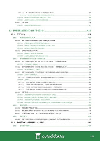 xxiii
12.4.1.2.3.2 2ª – CRISE DE AGADIR (1911-12) (ALEMANHA RECUA).....................................................................................................................419
12.4.1.2.3.2.1 TRATADO DE FEZ (1912) (SUCESSO ALEMÃO E FRANCÊS) ..................................................................................................................................... 420
12.4.1.2.4 CRISE NA ÁSIA CENTRAL (1907) (RUS X ING) ...............................................................................................................420
12.4.1.2.5 CRISE NA BÓSNIA (1908-09) (AUS X RUS) ......................................................................................................................420
OUTROS.............................................................................................................................................................421
12.4.1.3.1 PLANO SCHLIEFFEN (1905) ............................................................................................................................................421
13 IMPERIALISMO (1875-1914) ...................................................................422
13.1 TEORIA...............................................................................................................423
13.1.1 BASE IDEOLÓGICA............................................................................................................................. 423
RACISMO – SUPERIORIDADE DA RAÇA ARIANA.......................................................................................423
13.1.1.1.1 JOSEHP ARTHUR DE GOBINEAU (1816-82)...................................................................................................................423
13.1.1.1.2 HOUSTOUN STWEART CHAMBERLAIN (1855-1927)....................................................................................................423
13.1.1.1.3 CECIL JOHN RHODES (1853-1902).................................................................................................................................424
DARWINISMO SOCIAL....................................................................................................................................424
13.1.1.2.1 HERBERT SPENCER (1820-1903) .....................................................................................................................................424
13.1.1.2.2 JOSEPH RUDYARD KIPLING (1865-1936).......................................................................................................................424
13.1.2 INTERPRETAÇÕES E TEÓRICOS ..................................................................................................... 425
INTERPRETAÇÃO POLÍTICA: NACIONALISMO → IMPERIALISMO .......................................................425
13.1.2.1.1 JULES FERRY - FRANÇA ...................................................................................................................................................426
INTERPRETAÇÃO SOCIAL: TENSÕES SOCIAIS → IMPERIALISMO.........................................................426
13.1.2.2.1 LÉON GAMBETTA - FRANÇA ..........................................................................................................................................426
INTERPRETAÇÃO ECONÔMICA: CAPITALISMO → IMPERIALISMO .....................................................427
13.1.2.3.1 ROSA LUXEMBURGO .......................................................................................................................................................427
13.1.2.3.1.1 TEORIA DO SUBCONSUMO: ↓RENDA DO PROLETARIADO → ↓CONSUMO ..................................................................................428
13.1.2.3.2 LÊNIN................................................................................................................................................................................428
13.1.2.3.2.1 ↑CONCORRÊNCIA INTERNA → ↓LUCRO DA BURGUESIA................................................................................................................429
13.1.2.3.2.2 CAPITALISMO CONCORRENCIAL → CAPITALISMO MONOPOLÍSTICO.........................................................................................430
13.1.2.3.2.3 CAPITAL FINANCEIRO (INDUSTRIAL + BANCÁRIO) → IMPERIALISMO.........................................................................................430
13.1.2.3.2.4 ↑CONCORRÊNCIA EXTERNA → GUERRA CAPITALISTA ENTRE IMPERIALISTAS ..........................................................................430
OUTRAS .............................................................................................................................................................430
13.1.2.4.1 INTERPRETAÇÃO MARXISTA (LUXEMBURGO, LÊNIN)...............................................................................................431
13.1.2.4.2 INTERPRETAÇÃO SOCIAL-DEMOCRÁTICA (KAUTSKY) ..............................................................................................431
13.1.2.4.3 INTERPRETAÇÃO LIBERAL (SCHUMPETER).................................................................................................................433
13.1.2.4.4 INTERPRETAÇÃO COM BASE NA RAZÃO DE ESTADO (CORRENTE FEDERALISTA)................................................434
13.1.3 FORMAS................................................................................................................................................ 435
ÁREA DE INFLUÊNCIA ....................................................................................................................................436
PROTETORADO (INDIRECT RULE ou ADMINISTRAÇÃO INDIRETA) ...................................................436
COLÔNIA (DIRECT RULE ou ADMINISTRAÇÃO DIRETA)........................................................................436
13.1.4 OUTROS................................................................................................................................................ 437
IMPERIALISMO → NACIONALISMO → FASCISMO (HANNA ARENDT).................................................437
13.2 POTÊNCIAS IMPERIALISTAS............................................................................437
13.2.1 INGLATERRA ....................................................................................................................................... 437
 