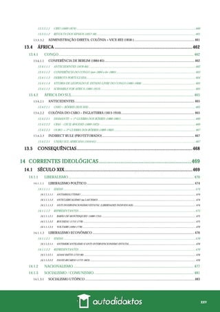 xxv
13.3.3.1.1 CBIO (1600-1874)..............................................................................................................................................................460
13.3.3.1.2 REVOLTA DOS SIPAIOS (1857-58)...................................................................................................................................461
ADMINISTRAÇÃO DIRETA: COLÔNIA + VICE-REI (1858-)........................................................................461
13.4 ÁFRICA ...............................................................................................................462
13.4.1 CONGO................................................................................................................................................. 462
CONFERÊNCIA DE BERLIM (1884-85)...........................................................................................................462
13.4.1.1.1 ANTECEDENTES (1878-84)..............................................................................................................................................462
13.4.1.1.2 CONFERÊNCIA DO CONGO (nov-1884 a fev-1885).........................................................................................................463
13.4.1.1.3 DERROTA PORTUGUESA.................................................................................................................................................464
13.4.1.1.4 VITÓRIA DE LEOPOLDO II: ESTADO LIVRE DO CONGO (1885-1908) .......................................................................465
13.4.1.1.5 SCRAMBLE FOR AFRICA (1885-1913)..............................................................................................................................465
13.4.2 ÁFRICA DO SUL................................................................................................................................... 465
ANTECEDENTES ..............................................................................................................................................465
13.4.2.1.1 CHIO + BÔERES (XVII-XIX)..............................................................................................................................................465
COLÔNIA DO CABO – INGLATERRA (1815-1910).......................................................................................465
13.4.2.2.1 DIAMANTE → 1ª GUERRA DOS BÔERES (1880-1881)...................................................................................................466
13.4.2.2.2 CBAS – CECIL RHODES (1889-1923) ...............................................................................................................................466
13.4.2.2.3 OURO → 2ª GUERRA DOS BÔERES (1889-1902)............................................................................................................467
INDIRECT RULE (PROTETORADO)..............................................................................................................467
13.4.2.3.1 UNIÃO SUL-AFRICANA (1910-61) ...................................................................................................................................467
13.5 CONSEQUÊNCIAS.............................................................................................468
14 CORRENTES IDEOLÓGICAS .................................................................469
14.1 SÉCULO XIX.......................................................................................................469
14.1.1 LIBERALISMO ...................................................................................................................................... 470
LIBERALISMO POLÍTICO................................................................................................................................474
14.1.1.1.1 IDEIAS ...............................................................................................................................................................................474
14.1.1.1.1.1 ANTIABSOLUTISMO .............................................................................................................................................................................474
14.1.1.1.1.2 ANTICLERICALISMO (ou LAICISMO)...................................................................................................................................................474
14.1.1.1.1.3 ANTI-INVERVENCIONISMO ESTATAL (LIBERDADES INDIVIDUAIS)..............................................................................................474
14.1.1.1.2 REPRESENTANTES...........................................................................................................................................................475
14.1.1.1.2.1 BARÃO DE MONTESQUIEU (1689-1755) .............................................................................................................................................475
14.1.1.1.2.2 ROUSSEAU (1712-1778) .........................................................................................................................................................................475
14.1.1.1.2.3 VOLTAIRE (1694-1778) ..........................................................................................................................................................................476
LIBERALISMO ECONÔMICO .........................................................................................................................476
14.1.1.2.1 IDEIAS ...............................................................................................................................................................................476
14.1.1.2.1.1 ANTIMERCANTILISMO E ANTI-INTERVENCIONISMO ESTATAL....................................................................................................476
14.1.1.2.2 REPRESENTANTES...........................................................................................................................................................476
14.1.1.2.2.1 ADAM SMITH (1723-90) ........................................................................................................................................................................476
14.1.1.2.2.2 DAVID RICARDO (1772-1823)...............................................................................................................................................................476
14.1.2 NACIONALISMO ................................................................................................................................. 477
14.1.3 SOCIALISMO / COMUNISMO........................................................................................................... 481
SOCIALISMO UTÓPICO ..................................................................................................................................483
 