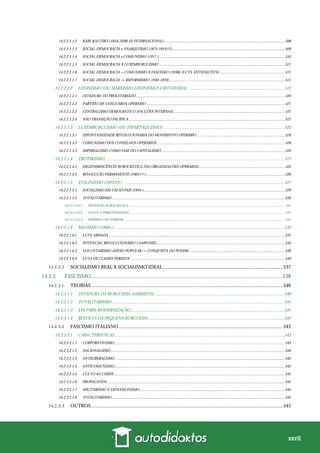 xxvii
14.2.2.1.1.2 KARL KAUTSKY (1854-1938) (II INTERNACIONAL) ............................................................................................................................508
14.2.2.1.1.3 SOCIAL-DEMOCRACIA x ANARQUISMO (1875-1914/17) ....................................................................................................................509
14.2.2.1.1.4 SOCIAL-DEMOCRACIA x COMUNISMO (1917-)..................................................................................................................................510
14.2.2.1.1.5 SOCIAL-DEMOCRACIA X LUXEMBURGUISMO ..................................................................................................................................511
14.2.2.1.1.6 SOCIAL-DEMOCRACIA + COMUNISMO X FASCISMO (1930s) (LUTA ANTIFASCISTA) ...................................................................511
14.2.2.1.1.7 SOCIAL-DEMOCRACIA → REFORMISMO (1945-1970) .......................................................................................................................511
14.2.2.1.2 LENINISMO (OU MARXISMO-LENINISMO) (ORTODOXIA).........................................................................................512
14.2.2.1.2.1 DITADURA DO PROLETARIADO..........................................................................................................................................................520
14.2.2.1.2.2 PARTIDO DE VANGUARDA OPERÁRIO ...............................................................................................................................................521
14.2.2.1.2.3 CENTRALISMO DEMOCRÁTICO (FACÇÕES INTERNAS)...................................................................................................................521
14.2.2.1.2.4 NÃO TRANSIÇÃO PACÍFICA .................................................................................................................................................................521
14.2.2.1.3 LUXEMBURGUISMO (OU ESPARTAQUISMO)...............................................................................................................522
14.2.2.1.3.1 ESPONTANEIDADE REVOLUCIONÁRIA DO MOVIMENTO OPERÁRIO ...........................................................................................524
14.2.2.1.3.2 COMUNISMO DOS CONSELHOS OPERÁRIOS ....................................................................................................................................524
14.2.2.1.3.3 IMPERIALISMO COMO FASE DO CAPITALISMO................................................................................................................................524
14.2.2.1.4 TROTSKISMO....................................................................................................................................................................525
14.2.2.1.4.1 DEGENERESCÊNCIA BUROCRÁTICA DAS ORGANIZAÇÕES OPERÁRIAS.........................................................................................525
14.2.2.1.4.2 REVOLUÇÃO PERMANENTE (1905/17-)...............................................................................................................................................526
14.2.2.1.5 STALINISMO (1922/24-) ...................................................................................................................................................527
14.2.2.1.5.1 SOCIALISMO EM UM SÓ PAÍS (1924-)..................................................................................................................................................529
14.2.2.1.5.2 TOTALITARISMO ..................................................................................................................................................................................530
14.2.2.1.5.2.1 DITADURA BUROCRÁTICA .......................................................................................................................................................................................... 531
14.2.2.1.5.2.2 CULTO À PERSONALIDADE.......................................................................................................................................................................................... 531
14.2.2.1.5.2.3 EMPREGO DO TERROR................................................................................................................................................................................................. 531
14.2.2.1.6 MAOÍSMO (1960s-)............................................................................................................................................................532
14.2.2.1.6.1 LUTA ARMADA ......................................................................................................................................................................................535
14.2.2.1.6.2 POTENCIAL REVOLUCIONÁRIO CAMPONÊS.....................................................................................................................................535
14.2.2.1.6.3 VOLUNTARISMO (APOIO POPULAR → CONQUISTA DO PODER)...................................................................................................536
14.2.2.1.6.4 LUTA DE CLASSES PERSISTE................................................................................................................................................................536
SOCIALISMO REAL X SOCIALISMO IDEAL..................................................................................................537
14.2.3 FASCISMO............................................................................................................................................. 538
TEORIAS.............................................................................................................................................................540
14.2.3.1.1 DITADURA DA BURGUESIA (MARXISTA) ......................................................................................................................540
14.2.3.1.2 TOTALITARISMO .............................................................................................................................................................541
14.2.3.1.3 VIA PARA MODERNIZAÇÃO............................................................................................................................................541
14.2.3.1.4 REVOLTA DA PEQUENA BURGUESIA ............................................................................................................................542
FASCISMO ITALIANO ......................................................................................................................................543
14.2.3.2.1 CARACTERÍSTICAS...........................................................................................................................................................543
14.2.3.2.1.1 CORPORATIVISMO................................................................................................................................................................................543
14.2.3.2.1.2 NACIONALISMO....................................................................................................................................................................................544
14.2.3.2.1.3 ANTILIBERALISMO ...............................................................................................................................................................................545
14.2.3.2.1.4 ANTICOMUNISMO................................................................................................................................................................................545
14.2.3.2.1.5 CULTO AO CHEFE.................................................................................................................................................................................545
14.2.3.2.1.6 PROPAGANDA........................................................................................................................................................................................545
14.2.3.2.1.7 MILITARISMO E EXPANSIONISMO......................................................................................................................................................545
14.2.3.2.1.8 TOTALITARISMO ..................................................................................................................................................................................545
OUTROS.............................................................................................................................................................545
 