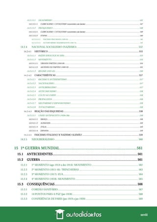 xxviii
14.2.3.3.1 SALAZARISMO ..................................................................................................................................................................545
14.2.3.3.1.1 CLERICALISMO / CATOLICISMO (característica não fascista) ..................................................................................................................547
14.2.3.3.2 FRANQUISMO?..................................................................................................................................................................548
14.2.3.3.2.1 CLERICALISMO / CATOLICISMO (característica não fascista) ..................................................................................................................549
14.2.3.3.2.2 ETAPAS...................................................................................................................................................................................................549
14.2.3.3.2.2.1 FASCISMO FRACASSADO (1939-45) .............................................................................................................................................................................. 549
14.2.3.3.2.2.2 AUTORITARISMO MODERNIZANTE (1945-75) .......................................................................................................................................................... 550
14.2.4 NACIONAL-SOCIALISMO (NAZISMO) ............................................................................................ 552
HISTÓRICO .......................................................................................................................................................553
14.2.4.1.1 RAÍZES IDEOLÓGICAS (XIX)............................................................................................................................................553
14.2.4.1.2 MOVIMENTO....................................................................................................................................................................554
14.2.4.1.2.1 VIRANDO PARTIDO (1918-20)..............................................................................................................................................................554
14.2.4.1.2.2 ASCENSÃO DO PARTIDO (1920-33) .....................................................................................................................................................555
14.2.4.1.3 REGIME (1933-45).............................................................................................................................................................556
CARACTERÍSTICAS ..........................................................................................................................................557
14.2.4.2.1 RACISMO E ANTISSEMITISMO.......................................................................................................................................557
14.2.4.2.2 NACIONALISMO...............................................................................................................................................................557
14.2.4.2.3 ANTILIBERALISMO ..........................................................................................................................................................557
14.2.4.2.4 ANTICOMUNISMO ..........................................................................................................................................................558
14.2.4.2.5 CULTO AO CHEFE ...........................................................................................................................................................558
14.2.4.2.6 PROPAGANDA ..................................................................................................................................................................558
14.2.4.2.7 MILITARISMO E EXPANSIONISMO ................................................................................................................................558
14.2.4.2.8 TOTALITARISMO .............................................................................................................................................................558
REAÇÃO DAS ESQUERDAS .............................................................................................................................558
14.2.4.3.1 UNIÃO ANTIFASCISTA (1920s-30s)..................................................................................................................................558
14.2.4.3.1.1 FRANÇA ..................................................................................................................................................................................................558
14.2.4.3.1.2 ALEMANHA............................................................................................................................................................................................559
14.2.4.3.1.3 ITÁLIA.....................................................................................................................................................................................................559
14.2.4.3.1.4 ESPANHA................................................................................................................................................................................................559
FASCISMO ITALIANO X NAZISMO ALEMÃO ..............................................................................................559
14.2.5 NEOLIBERALISMO.............................................................................................................................. 560
15 1ª GUERRA MUNDIAL............................................................................561
15.1 ANTECEDENTES ...............................................................................................561
15.2 GUERRA .............................................................................................................561
15.2.1 1º MOMENTO (ago-1914 a dez-1914): MOVIMENTO ...................................................................... 562
15.2.2 2º MOMENTO (1915-16): TRINCHEIRAS......................................................................................... 563
15.2.3 3º MOMENTO (1917): EUA................................................................................................................. 564
15.2.4 4º MOMENTO (1918): MOVIMENTO............................................................................................... 565
15.3 CONSEQUÊNCIAS.............................................................................................566
15.3.1 CORDÃO SANITÁRIO......................................................................................................................... 567
15.3.2 14 PONTOS PARA A PAZ (jan-1918)................................................................................................... 568
15.3.3 CONFERÊNCIA DE PARIS (jan-1919 a jan-1920)............................................................................... 569
 