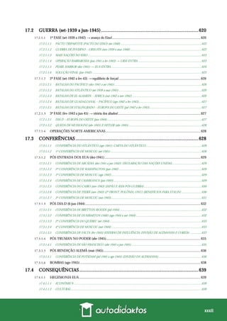 xxxii
17.2 GUERRA (set-1939 a jun-1945)............................................................................620
1ª FASE (set-1939 a 1942) → avanço do Eixo!......................................................................................................620
17.2.1.1.1 PACTO TRIPARTITE (PACTO DO EIXO) (set-1940) ........................................................................................................622
17.2.1.1.2 GUERRA DE INVERNO – URSS-FIN (nov-1939 a mar-1940)............................................................................................622
17.2.1.1.3 MAIS NAÇÕES NO EIXO ..................................................................................................................................................623
17.2.1.1.4 OPERAÇÃO BARBAROSSA (jun-1941 a fev-1943) → URSS ENTRA..................................................................................623
17.2.1.1.5 PEARL HARBOR (dez-1941) → EUA ENTRA.....................................................................................................................624
17.2.1.1.6 SOLUÇÃO FINAL (jan-1942).............................................................................................................................................625
2ª FASE (set-1942 a fev-43) → equilíbrio de forças! ..............................................................................................626
17.2.1.2.1 BATALHA DO PACÍFICO (dez-1941 a set-1945)................................................................................................................626
17.2.1.2.2 BATALHA DO ATLÂNTICO (set-1939 a mai-1945)...........................................................................................................626
17.2.1.2.3 BATALHA DE EL ALAMEIN – ÁFRICA (out-1942 a nov-1942) .........................................................................................626
17.2.1.2.4 BATALHA DE GUADALCANAL – PACÍFICO (ago-1942 a fev-1943).................................................................................627
17.2.1.2.5 BATALHA DE STALINGRADO – EUROPA DO LESTE (jul-1942 a fev-1943)...................................................................627
3ª FASE (fev-1943 a jun-45) → vitória dos aliados!...............................................................................................627
17.2.1.3.1 DIA D – EUROPA DO OESTE (jun-1944)..........................................................................................................................627
17.2.1.3.2 QUEDA DE MUSSOLINI (abr-1945) E HITLER (abr-1945)..............................................................................................628
OPERAÇÕES NORTE-AMERICANAS .............................................................................................................628
17.3 CONFERÊNCIAS ................................................................................................628
17.3.1.1.1 CONFERÊNCIA DO ATLÂNTICO (ago-1941): CARTA DO ATLÂNTICO........................................................................628
17.3.1.1.2 1ª CONFERÊNCIA DE MOSCOU (set-1941) .....................................................................................................................628
PÓS ENTRADA DOS EUA (dez-1941)...............................................................................................................629
17.3.1.2.1 CONFERÊNCIA DE ARCÁDIA (dez-1941 a jan-1942): DECLARAÇÃO DAS NAÇÕES UNIDAS......................................629
17.3.1.2.2 2ª CONFERÊNCIA DE WASHINGTON (jun-1942) ..........................................................................................................629
17.3.1.2.3 2ª CONFERÊNCIA DE MOSCOU (ago-1942)....................................................................................................................629
17.3.1.2.4 CONFERÊNCIA DE CASABLANCA (jan-1943) .................................................................................................................629
17.3.1.2.5 CONFERÊNCIA DO CAIRO (nov-1943) (JAPÃO E ÁSIA PÓS-GUERRA)..........................................................................630
17.3.1.2.6 CONFERÊNCIA DE TEERÃ (nov-1943) (2º FRONT, POLÔNIA, ONU) (BENEFÍCIOS PARA STALIN) ..........................630
17.3.1.2.7 3ª CONFERÊNCIA DE MOSCOU (out-1943)....................................................................................................................631
PÓS DIA D (6-jun-1944).....................................................................................................................................632
17.3.1.3.1 CONFERÊNCIA DE BRETTON WOODS (jul-1944) .........................................................................................................632
17.3.1.3.2 CONFERÊNCIA DE DUMBARTON OAKS (ago-1944 a out-1944).....................................................................................632
17.3.1.3.3 2ª CONFERÊNCIA DO QUEBEC (set-1944)......................................................................................................................633
17.3.1.3.4 4ª CONFERÊNCIA DE MOSCOU (out-1944)....................................................................................................................633
17.3.1.3.5 CONFERÊNCIA DE YALTA (fev-1945) (ESFERAS DE INFLUÊNCIA; DIVISÃO DE ALEMANHA E COREIA) ...............633
PÓS TRUMAN NO PODER (abr-1945).............................................................................................................635
17.3.1.4.1 CONFERÊNCIA DE SÃO FRANCISCO (abr-1945 a jun-1945) ..........................................................................................635
PÓS RENDIÇÃO ALEMÃ (mai-1945)................................................................................................................636
17.3.1.5.1 CONFERÊNCIA DE POTSDAM (jul-1945 a ago-1945) (DIVISÃO DA ALEMANHA)........................................................636
BOMBAS (ago-1945) ...........................................................................................................................................638
17.4 CONSEQUÊNCIAS.............................................................................................639
HEGEMONIA EUA............................................................................................................................................639
17.4.1.1.1 ECONÔMICA ....................................................................................................................................................................639
17.4.1.1.2 CULTURAL........................................................................................................................................................................639
 