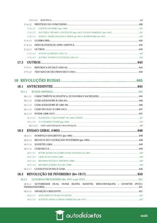 xxxiii
17.4.1.1.2.1 RESISTÊNCIA .........................................................................................................................................................................................640
PRESTÍGIO DO COMUNISMO.......................................................................................................................640
17.4.1.2.1 CORTINA DE FERRO (mar-1946) .....................................................................................................................................641
17.4.1.2.2 DOUTRINA TRUMAN: CONTENÇÃO (mar-1947) E PLANO MARSHALL (jun-1947)....................................................641
17.4.1.2.3 JDANOV: TEORIA DOS DOIS CAMPOS (set-1947) e KOMINFORM (set-1947) ...............................................................642
GUERRA FRIA....................................................................................................................................................642
DESCOLONIZAÇÃO AFRO-ASIÁTICA...........................................................................................................642
OUTROS.............................................................................................................................................................642
17.4.1.5.1 30 ANOS GLORIOSOS (1945-75) ......................................................................................................................................642
17.4.1.5.2 ÁUSTRIA: DIVISÃO E OCUPAÇÃO (1945-55)..................................................................................................................643
17.5 OUTROS.............................................................................................................643
REPÚBLICA DE SALÒ (1943-45) ......................................................................................................................643
TRATADO DE SÃO FRANCISCO (1951).........................................................................................................644
18 REVOLUÇÕES RUSSAS ...........................................................................645
18.1 ANTECEDENTES ...............................................................................................645
18.1.1 RÚSSIA IMPERIAL................................................................................................................................ 645
CARACTERÍSTICAS (POLÍTICA, ECONOMIA E SOCIEDADE) ..................................................................645
CZAR ALEXANDRE II (1855-81).......................................................................................................................646
CZAR ALEXANDRE III (1881-94) .....................................................................................................................646
CZAR NICOLAU II (1894-1917)........................................................................................................................647
POSDR (1898-1917)............................................................................................................................................647
18.1.1.5.1 PLANFLETO “O QUE FAZER?” (fev-1902) (LÊNIN) .........................................................................................................647
18.1.1.5.2 2º CONGRESSO POSDR (ago-1903)...................................................................................................................................647
18.1.1.5.2.1 CISÃO: MENCHEVIQUES X BOLCHEVIQUES .....................................................................................................................................647
18.2 ENSAIO GERAL (1905).......................................................................................648
DOMINGO SANGRENTO (jan-1905) ..............................................................................................................648
REVOLTA DO COURAÇADO POTEMKIM (jun-1905)..................................................................................648
SOVIETES (1905) ...............................................................................................................................................649
CZAR RECUA.....................................................................................................................................................649
18.2.1.4.1 RETIRA RÚSSIA DA GUERRA RUSSO-JAPONESA (set-1905) ...........................................................................................649
18.2.1.4.2 CRIAÇÃO DA DUMA (1906) .............................................................................................................................................649
18.2.1.4.3 REFORMA POLÍTICA: PARTIDOS (1906) ........................................................................................................................649
18.2.1.4.4 REFORMA AGRÁRIA: KULAKS (1906)..............................................................................................................................650
CONFLITOS DUMA X CZAR...........................................................................................................................650
18.3 REVOLUÇÃO DE FEVEREIRO (fev-1917)..........................................................650
18.3.1 GOVERNO PROVISÓRIO (fev-1917 a out-1917)................................................................................ 651
AUTORIDADE DUAL: DUMA (ELITES, KADETES, MENCHEVIQUES) + SOVIETES (POVO,
TRABALHADORES).............................................................................................................................................................651
OPOSIÇÃO CRESCENTE .................................................................................................................................651
18.3.1.2.1 AFASTAMENTO DUMA X SOVIETES ..............................................................................................................................651
18.3.1.2.2 SOVIETES CRIAM GUARDAS VERMELHAS (abr-1917)...................................................................................................652
 