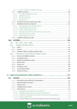 xxxvii
20.5.1.1.1 POLÔNIA: SINDICATO SOLIDARIEDADE (ago-1980) ....................................................................................................699
CORRIDA NUCLEAR........................................................................................................................................699
20.5.1.2.1 SDI: GUERRA NAS ESTRELAS (mar-1983)........................................................................................................................699
20.5.1.2.2 CHERNOBYL (abr-1986)....................................................................................................................................................700
20.5.1.2.3 TRATADO INF (dez-1987).................................................................................................................................................700
20.5.1.2.4 START I (jul-1991) .............................................................................................................................................................700
INCIDENTE DO AVIÃO COREANO (ago-1983).............................................................................................701
REFORMAS NO BLOCO SOCIALISTA............................................................................................................701
20.5.1.4.1 URSS: LIBERALIZAÇÃO DE GORBACHEV (1985-91)......................................................................................................701
20.5.1.4.2 HUNGRIA: LIBERALIZAÇÃO (mai-1989) .........................................................................................................................701
20.5.1.4.3 POLÔNIA: LIBERALIZAÇÃO (jun-1989)...........................................................................................................................701
20.5.1.4.4 TCHECOSLOVÁQUIA: REVOLUÇÃO DE VELUDO (nov-1989 a dez-1989) ....................................................................702
20.5.1.4.5 RDA: QUEDA DO MURO (nov-1989)................................................................................................................................702
20.5.1.4.6 ROMÊNIA: REVOLUÇÃO (dez-1989) ................................................................................................................................702
GUERRA DO IRAQUE (ago-1990) ....................................................................................................................703
20.6 OUTROS.............................................................................................................703
20.6.1 MR → MAD → ABM → MIRV............................................................................................................ 703
20.6.2 GUERRAS POR PROCURAÇÃO ......................................................................................................... 704
EGITO.................................................................................................................................................................704
ANGOLA.............................................................................................................................................................705
CHIFRE DA ÁFRICA: ETIÓPIA X SOMÁLIA (1976) .......................................................................................706
20.6.3 CONTENDO O COMUNISMO NA AMÉRICA LATINA ................................................................. 707
ESCOLA DAS AMÉRICAS (1946-84).................................................................................................................707
GUATEMALA (1954)..........................................................................................................................................707
REPÚBLICA DOMINICANA (1965) .................................................................................................................707
BOLÍVIA (1967)..................................................................................................................................................708
CHILE (1973)......................................................................................................................................................708
NICARÁGUA (1979-) .........................................................................................................................................709
EL SALVADOR (1979-80) ..................................................................................................................................709
GRANADA (1979-83) .........................................................................................................................................709
21 DESCOLONIZAÇÃO AFRO-ASIÁTICA ..................................................710
21.1 CAUSAS ..............................................................................................................710
DECADÊNCIA DAS POTÊNCIAS COLONIALISTAS.....................................................................................710
FORTALECIMENTO DOS MLN......................................................................................................................712
APOIO DA ONU................................................................................................................................................713
INTERESSE DE EUA E URSS............................................................................................................................714
AJÚDA MÚTUA .................................................................................................................................................714
21.1.1.5.1 CONFERÊNCIA DE NOVA DÉLHI (abr-1947) (ASIÁTICOS) ...........................................................................................714
21.1.1.5.2 CONFERÊNCIA DE BANDUNG (abr-1955) (ASIÁTICOS E AFRICANOS).......................................................................714
21.1.1.5.3 CONFERÊNCIA DE BELGRADO (1961) (ASIÁTICOS, AFRICANOS E LATINO-AMERICANO).....................................716
21.1.1.5.4 GRUPOS PAN-AFRICANISTAS .........................................................................................................................................716
21.1.1.5.4.1 GRUPO DE CASABLANCA (jan-1961) (RADICAIS) (FEDERAÇÃO: ESTADOS UNIDOS DA ÁFRICA) (URSS).....................................717
 