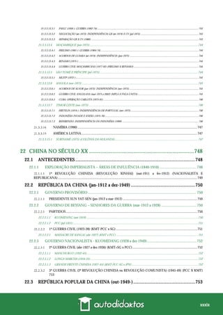xxxix
21.3.3.13.3.1 PAIGC (1956-): GUERRA (1962-74)......................................................................................................................................................743
21.3.3.13.3.2 NEGOCIAÇÃO (set-1973): INDEPENDÊNCIA GB (set-1974) E CV (jul-1975) ......................................................................................743
21.3.3.13.3.3 SEPARAÇÃO GB X CV (1980) ...............................................................................................................................................................743
21.3.3.13.4 MOÇAMBIQUE (jun-1975)..............................................................................................................................................744
21.3.3.13.4.1 FRELIMO (1961-): GUERRA (1964-74).................................................................................................................................................744
21.3.3.13.4.2 ACORDOS DE LUSAKA (set-1974): INDEPENDÊNCIA (jun-1975) ......................................................................................................744
21.3.3.13.4.3 RENAMO (1975-) ..................................................................................................................................................................................744
21.3.3.13.4.4 GUERRA CIVIL MOÇAMBICANA (1977-92) (FRELIMO X RENAMO) ................................................................................................744
21.3.3.13.5 SÃO TOMÉ E PRÍNCIPE (jul-1975).................................................................................................................................744
21.3.3.13.5.1 MLSTP (1972-)......................................................................................................................................................................................745
21.3.3.13.6 ANGOLA (nov-1975) ........................................................................................................................................................745
21.3.3.13.6.1 ACORDOS DE ALVOR (jan-1975): INDEPENDÊNCIA (nov-1975).......................................................................................................745
21.3.3.13.6.2 GUERRA CIVIL ANGOLANA (mar-1975 a 2002) (MPLA X FNLA-UNITA)..........................................................................................745
21.3.3.13.6.3 CUBA: OPERAÇÃO CARLOTA (1975-91).............................................................................................................................................746
21.3.3.13.7 TIMOR LESTE (nov-1975) ...............................................................................................................................................746
21.3.3.13.7.1 FRETILIN (1974-): INDEPENDÊNCIA DE PORTUGAL (nov-1975) ....................................................................................................746
21.3.3.13.7.2 INDONÉSIA INVADE E ANEXA (1975-76)...........................................................................................................................................746
21.3.3.13.7.3 REFERENDO: INDEPENDÊNCIA DA INDONÉSIA (1999) .................................................................................................................746
NAMÍBIA (1990) ............................................................................................................................................747
AMÉRICA LATINA........................................................................................................................................747
21.3.3.15.1 SURINAME (1975) (COLÔNIA DA HOLANDA).............................................................................................................747
22 CHINA NO SÉCULO XX .........................................................................748
22.1 ANTECEDENTES ...............................................................................................748
22.1.1 EXPLORAÇÃO IMPERIALISTA – ÁREAS DE INFLUÊNCIA (1840-1910) ....................................... 748
1ª REVOLUÇÃO CHINESA (REVOLUÇÃO XINHAI) (out-1911 a fev-1912) (NACIONALISTA E
REPUBLICANA) ...................................................................................................................................................................749
22.2 REPÚBLICA DA CHINA (jan-1912 a dez-1949) ...................................................750
22.2.1 GOVERNO PROVISÓRIO................................................................................................................... 750
PRESIDENTE SUN YAT-SEN (jan-1912 a mar-1912) .......................................................................................750
22.2.2 GOVERNO DE BEYIANG – SENHORES DA GUERRA (mar-1912 a 1928) ..................................... 750
PARTIDOS..........................................................................................................................................................750
22.2.2.1.1 KUOMIDANG (out-1919) ..................................................................................................................................................750
22.2.2.1.2 PCC (jul-1921)....................................................................................................................................................................751
1ª GUERRA CIVIL (1923-28) (KMT-PCC x SG) ...............................................................................................751
22.2.2.2.1 MASSACRE DE XANGAI (abr-1927) (KMT x PCC) ...........................................................................................................751
22.2.3 GOVERNO NACIONALISTA - KUOMIDANG (1928 a dez-1949).................................................... 752
2ª GUERRA CIVIL (abr-1927 a dez-1936) (KMT+SG x PCC)............................................................................752
22.2.3.1.1 MANCHUKUO (1932-45)..................................................................................................................................................752
22.2.3.1.2 LONGA MARCHA (1934-35).............................................................................................................................................752
22.2.3.1.3 GRANDE FRENTE CHINESA (1937-45) (KMT-PCC-SG x JPN).......................................................................................752
3ª GUERRA CIVIL (2ª REVOLUÇÃO CHINESA ou REVOLUÇÃO COMUNISTA) (1945-49) (PCC X KMT)
753
22.3 REPÚBLICA POPULAR DA CHINA (out-1949-).................................................753
 