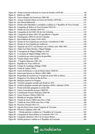 805
Figura 40 – Perdas territoriais bolivianas na Guerra do Pacífico (1879-83)............................................96
Figura 41 - Bolívia em 1900..................................................................................................................99
Figura 42 - Guerra Hispano-Sul-Americana (1865-66) .......................................................................108
Figura 43 – Avanço territorial chileno na Guerra do Pacífico (1879-83)..............................................110
Figura 44 - José Manuel Balmaceda ....................................................................................................111
Figura 45 - Divisão entre federalistas x centralistas x realistas na 1a
República de Nova Granada .........115
Figura 46 - Campanhas de Bolívar na Nova Granada (1816-22).........................................................116
Figura 47 - Divisão da Grã-Colômbia (1819-31) ................................................................................117
Figura 48 - Campanhas do Sul (1821-26) da Grã-Colômbia...............................................................119
Figura 49 – Campanha de Quito (1821-22) para libertar o Equador...................................................120
Figura 50 - Desintegração (1829-31) da Grã-Colômbia ......................................................................122
Figura 51 - Real Audiência de Quito (1563-1822)..............................................................................123
Figura 52 - Divisão da Nova Espanha por províncias e intendências (1786)........................................129
Figura 53 - Divisão da Nova Espanha por audiências ..........................................................................129
Figura 54 – Expansão dos EUA e sua fronteira com o México entre 1836-1853..................................130
Figura 55 – Padres José Maria Morelos e Miguel Hidalgo...................................................................131
Figura 56 - A insurgência de Miguel Hidalgo em 1810 .......................................................................132
Figura 57 - A revolução de Miguel Hidalgo (1810-11)........................................................................133
Figura 58 - A resistência por meio da guerra de guerrilhas...................................................................134
Figura 59 - Tratado Adams-Onís (1819).............................................................................................135
Figura 60 – 1º Império Mexicano (1821-23).......................................................................................137
Figura 61 - República do Texas (1836-45) ..........................................................................................139
Figura 62 - Tratado de Guadalupe-Hidalgo (1948).............................................................................141
Figura 63 - Venda de Gadsen (1853) ..................................................................................................142
Figura 64 - Guerra da Reforma e a rota de Benito Juárez (1858-61)....................................................143
Figura 65 - Intervenção francesa no México (1863-1866) ...................................................................145
Figura 66 - Propriedade do território na 2a
metade do século XIX no México .....................................147
Figura 67 - Paraguai no Vice-Reino do Rio da Prata ...........................................................................148
Figura 68 - Reduções jesuíticas no Paraguai.........................................................................................149
Figura 69 - Território paraguaio anexado pelo Brasil em 1872 ............................................................153
Figura 70 - território paraguaio anexado pela Argentina (1876) e arbitrado (1879) .............................154
Figura 71 - Perdas territoriais paraguaias no século XIX ......................................................................155
Figura 72 - Guerra Grancolombo-peruana (1828-29) .........................................................................161
Figura 73 - Confederação Peruano-Boliviana (1836-39)......................................................................162
Figura 74 - Guerra Peruano-Chilena (1830-310..................................................................................163
Figura 75 - Rebelião de Arequipa (1856-58) .......................................................................................164
Figura 76 - Tratado de Ancón (1883) entre Peru e Chile ....................................................................166
Figura 77 - Tratado de Lima (1929) entre Peru e Chile.......................................................................166
Figura 78 - Província Oriental (1813-17)............................................................................................170
Figura 79 - Liga dos Povos Livres versus Congresso de Tucumán........................................................171
Figura 80 - Província Cisplatina (1821-28) .........................................................................................173
Figura 81 - - Divisão patriotas x realistas na 1a
República da Venezuela..............................................182
Figura 82 - Campanhas de Simon Bolívar na Venezuela (1811-15).....................................................183
Figura 83 - Campanha Admirável (1813-14) de Simon Bolívar...........................................................184
Figura 84 - Divisão patriotas x realistas na 3a
República da Venezuela.................................................185
 