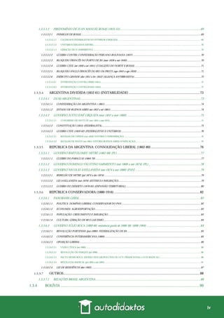 iv
1.3.3.3.2 PREDOMÍNIO DE JUAN MANUEL ROSAS (1835-52).........................................................................................................69
1.3.3.3.2.1 INIMIGOS DE ROSAS.................................................................................................................................................................................69
1.3.3.3.2.1.1 CAUDILHOS FEDERALISTAS DO INTERIOR (URQUIZA) ............................................................................................................................................. 69
1.3.3.3.2.1.2 UNITÁRIOS EXILADOS (MITRE)....................................................................................................................................................................................... 70
1.3.3.3.2.1.3 GERAÇÃO DE 37 (SARMIENTO) ....................................................................................................................................................................................... 70
1.3.3.3.2.2 GUERRA CONTRA CONFEDERAÇÃO PERUANO-BOLIVIANA (1837)....................................................................................................70
1.3.3.3.2.3 BLOQUEIO FRANCÊS NO PORTO DE BA (mar-1838 a out-1840).............................................................................................................70
1.3.3.3.2.4 GUERRA CIVIL (set-1840 a set-1841) (COALIZÃO DO NORTE X ROSAS) .................................................................................................71
1.3.3.3.2.5 BLOQUEIO ANGLO-FRANCÊS DO RIO DA PRATA (ago-1845 a ago-1850) ..............................................................................................71
1.3.3.3.2.6 EXÉRCITO GRANDE (dez-1851 a fev-1852) (ALIANÇA ANTIRROSISTA)..................................................................................................72
1.3.3.3.2.6.1 INTERVENÇÃO CONTRA ORIBE (1851).......................................................................................................................................................................... 72
1.3.3.3.2.6.2 INTERVENÇÃO CONTRA ROSAS (1852).......................................................................................................................................................................... 72
ARGENTINA DIVIDIDA (1852-61) (INSTABILIDADE)...................................................................................73
1.3.3.4.1 DUAS ARGENTINAS.............................................................................................................................................................73
1.3.3.4.1.1 CONFEDERAÇÃO DA ARGENTINA (-1861)..............................................................................................................................................74
1.3.3.4.1.2 ESTADO DE BUENOS AIRES (set-1852 a set-1861).....................................................................................................................................74
1.3.3.4.2 GOVERNO JUSTO JOSÉ URQUIZA (mai-1852 a mar-1860)................................................................................................75
1.3.3.4.2.1.1 CONGRESSO DE SANTA FÉ (nov-1852 a mai-1853)........................................................................................................................................................... 75
1.3.3.4.2.2 CONSTITUIÇÃO (1853) (FEDERALISTA)..................................................................................................................................................75
1.3.3.4.2.3 GUERRA CIVIL (1859-62) (FEDERALISTAS X UNITÁRIOS) .....................................................................................................................76
1.3.3.4.2.3.1 BATALHA DE CEPEDA (out-1859) (VITÓRIA CONFEDERAÇÃO) .................................................................................................................................. 76
1.3.3.4.2.3.2 BATALHA DE PAVÓN (set-1861) (VITÓRIA BUENOS AIRES) (UNIFICAÇÃO)............................................................................................................... 76
REPÚBLICA DA ARGENTINA: CONSOLIDAÇÃO LIBERAL (1862-80).........................................................76
1.3.3.5.1 GOVERNO BARTOLOMEU MITRE (1862-68) (PL).............................................................................................................77
1.3.3.5.1.1 GUERRA DO PARAGUAI (1864-70) ...........................................................................................................................................................77
1.3.3.5.2 GOVERNO DOMINGO FAUSTINO SARMIENTO (out-1868 a out-1874) (PL)....................................................................78
1.3.3.5.3 GOVERNO NICOLÁS AVELLANEDA (out-1874 a out-1880) (PAN).....................................................................................79
1.3.3.5.3.1 REBELIÃO DE MITRE (jul-1874 a dez-1874) ..............................................................................................................................................79
1.3.3.5.3.2 LEI AVELLANEDA (out-1876) (ESTIMULA IMIGRAÇÃO).........................................................................................................................79
1.3.3.5.3.3 GUERRA DO DESERTO (1878-85) (EXPANSÃO TERRITORIAL) ..............................................................................................................80
REPÚBLICA CONSERVADORA (1880-1916) ....................................................................................................82
1.3.3.6.1 PANORAMA GERAL..............................................................................................................................................................82
1.3.3.6.1.1 POLITICA: DOMÍNIO LIBERAL-CONSERVADOR DO PAN.....................................................................................................................82
1.3.3.6.1.2 ECONOMIA: AGROEXPORTAÇÃO............................................................................................................................................................83
1.3.3.6.1.3 POPULAÇÃO: CRESCIMENTO E IMIGRAÇÃO.........................................................................................................................................83
1.3.3.6.1.4 CULTURA: GERAÇÃO DE 80 E LAICISMO ...............................................................................................................................................84
1.3.3.6.2 GOVERNO JÚLIO ROCA (1880-86; eminência parda de 1886-98; 1898-1904) ......................................................................84
1.3.3.6.2.1 REVOLUÇÃO PORTENHA (jun-1880): FEDERALIZAÇÃO DE BA ............................................................................................................85
1.3.3.6.2.2 CONFERÊNCIA INTERAMERICANA (1889)..............................................................................................................................................85
1.3.3.6.2.3 OPOSIÇÃO LIBERAL ..................................................................................................................................................................................86
1.3.3.6.2.3.1 UNIÃO CÍVICA (set-1889) ................................................................................................................................................................................................... 86
1.3.3.6.2.3.2 REVOLUÇÃO DO PARQUE (jul-1890) ............................................................................................................................................................................... 86
1.3.3.6.2.3.3 PACTO MITRE-ROCA: DIVISÃO DOS GRUPOS CÍVICOS: UCN (TRADICIONAL) x UCR (RADICAL)...................................................................... 86
1.3.3.6.2.3.4 REVOLUÇÃO RADICAL (jul-1893 a out-1893).................................................................................................................................................................... 87
1.3.3.6.2.4 LEI DE RESIDÊNCIA (dez-1902).................................................................................................................................................................87
OUTROS...............................................................................................................................................................88
1.3.3.7.1 RELAÇÕES BRASIL-ARGENTINA.........................................................................................................................................88
1.3.4 BOLÍVIA .................................................................................................................................................. 90
 