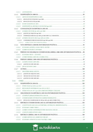 v
1.3.4.1.1 ANTECEDENTES..................................................................................................................................................................91
INDEPENDÊNCIA (1809-25)..............................................................................................................................92
1.3.4.2.1 GRITOS DE INDEPENDÊNCIA (1809)................................................................................................................................92
1.3.4.2.1.1 REVOLUÇÃO DE CHUQUISACA (mai-1809).............................................................................................................................................92
1.3.4.2.1.2 REVOLUÇÃO DE LA PAZ (jul-1809) ..........................................................................................................................................................93
1.3.4.2.2 SUCRE NA BOLÍVIA (fev-1825).............................................................................................................................................93
1.3.4.2.3 INDEPENDÊNCIA: REPÚBLICA DE BOLÍVAR (ago-1825)..................................................................................................93
CONSOLIDAÇÃO DA REPÚBLICA (1825-39) ..................................................................................................93
1.3.4.3.1 GOVERNO DE SUCRE (dez-1825 a abr-1828).......................................................................................................................93
1.3.4.3.1.1 QUESTÃO DE CHIQUITOS (ago-1825)......................................................................................................................................................94
1.3.4.3.1.2 INTERVENÇÃO PERUANA (mai-1828 a jul-1828) (PERU X GC; POR BOLÍVIA) ......................................................................................94
1.3.4.3.2 GOVERNO DE SANTA CRUZ (mai-1829 a fev-1839)............................................................................................................94
1.3.4.3.2.1 CONFEDERAÇÃO PERUANO-BOLIVIANA (ago-1836 a ago-1839) ............................................................................................................94
1.3.4.3.2.1.1 GUERRA CONTRA CHILE E ARGENTINA (1836-39)....................................................................................................................................................... 95
NOVA REPÚBLICA (1840-80) (INSTABILIDADE POLÍTICA).........................................................................95
1.3.4.4.1 ECONOMIA: QUININA, GUANO, PRATA, SALITRE,.........................................................................................................95
1.3.4.4.2 GUERRA DO PACÍFICO (1879-80/83)..................................................................................................................................95
PERÍODO DA OLIGARQUIA CONSERVADORA-LIBERAL (1880-1899) (ESTABILIDADE POLÍTICA).....96
1.3.4.5.1 ECONOMIA: PRATA → ESTANHO .....................................................................................................................................97
1.3.4.5.2 GUERRA FEDERAL (1898-1901) (GUERRA CIVIL)..............................................................................................................97
PERÍODO LIBERAL (1899-1920) (ESTABILIDADE POLÍTICA) ......................................................................97
1.3.4.6.1 GOVERNO PANDO (1899-1904)..........................................................................................................................................98
1.3.4.6.1.1 QUESTÃO DO ACRE (1899-1903)..............................................................................................................................................................98
1.3.4.6.2 ERA DO ESTANHO (1900-) ..................................................................................................................................................99
OUTROS.............................................................................................................................................................100
1.3.4.7.1 FRONTEIRAS BRASIL–BOLÍVIA ........................................................................................................................................100
1.3.4.7.1.1 QUESTÃO DE CHIQUITOS (1825)..........................................................................................................................................................100
1.3.4.7.1.2 TRATADO DE AYACUCHO (1867)..........................................................................................................................................................100
1.3.4.7.1.3 QUESTÃO DO ACRE (1899-1903)............................................................................................................................................................101
1.3.5 CHILE .................................................................................................................................................... 102
INDEPENDÊNCIA (1810-23)............................................................................................................................102
1.3.5.1.1 PÁTRIA VELHA (set-1810 a out-1814) .................................................................................................................................102
1.3.5.1.2 RESTAURAÇÃO MONÁRQUICA (out-1814 a fe-1817) .......................................................................................................103
1.3.5.1.3 PÁTRIA NOVA (fev-1817 a jan-1823) (DIRETOR SUPREMO: O’HIGGINS) ......................................................................103
ORGANIZAÇÃO DA REPÚBLICA (1823-30) (INSTABILIDADE POLÍTICA)...............................................103
1.3.5.2.1 GOVERNOS LIBERAIS-FEDERALISTAS (1823-29) ............................................................................................................104
1.3.5.2.2 CONSERVADORES CENTRALISTAS X LIBERAIS FEDERALISTAS...................................................................................104
1.3.5.2.2.1 REVOLUÇÃO CONSERVADORA DE 1929 (set-1829 a abr-1830) (GUERRA CIVIL).................................................................................104
REPÚBLICA CONSERVADORA (1831-61) (ESTABILIDADE POLÍTICA) ....................................................105
1.3.5.3.1 CONSTITUIÇÃO (1833-1915) (AUTORITÁRIA, CENTRALISTA, PRESIDENCIALISTA).................................................105
1.3.5.3.2 ECONOMIA: COBRE E TRIGO ..........................................................................................................................................105
1.3.5.3.3 GUERRA CONTRA CONFEDERAÇÃO PERU-BOLIVIANA (1836-39)...............................................................................106
1.3.5.3.4 CONFLITO IGREJA-ESTADO (1856-)................................................................................................................................106
REPÚBLICA LIBERAL (1861-91) (ESTABILIDADE POLÍTICA).....................................................................106
1.3.5.4.1 GUERRA HISPANO-SUL-AMERICANA (1865-66) .............................................................................................................107
1.3.5.4.2 ECONOMIA: NITRATOS (GUANO E SALITRE), COBRE..................................................................................................108
 