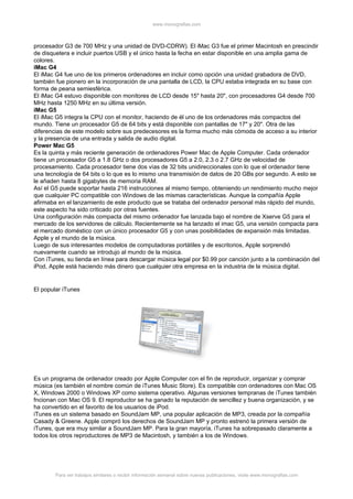 www.monografias.com



procesador G3 de 700 MHz y una unidad de DVD-CDRW). El iMac G3 fue el primer Macintosh en prescindir
de disquetera e incluir puertos USB y el único hasta la fecha en estar disponible en una amplia gama de
colores.
iMac G4
El iMac G4 fue uno de los primeros ordenadores en incluir como opción una unidad grabadora de DVD,
también fue pionero en la incorporación de una pantalla de LCD, la CPU estaba integrada en su base con
forma de peana semiesférica.
El iMac G4 estuvo disponible con monitores de LCD desde 15" hasta 20", con procesadores G4 desde 700
MHz hasta 1250 MHz en su última versión.
iMac G5
El iMac G5 integra la CPU con el monitor, haciendo de él uno de los ordenadores más compactos del
mundo. Tiene un procesador G5 de 64 bits y está disponible con pantallas de 17" y 20". Otra de las
diferencias de este modelo sobre sus predecesores es la forma mucho más cómoda de acceso a su interior
y la presencia de una entrada y salida de audio digital.
Power Mac G5
Es la quinta y más reciente generación de ordenadores Power Mac de Apple Computer. Cada ordenador
tiene un procesador G5 a 1.8 GHz o dos procesadores G5 a 2.0, 2.3 o 2.7 GHz de velocidad de
procesamiento. Cada procesador tiene dos vías de 32 bits unidireccionales con lo que el ordenador tiene
una tecnología de 64 bits o lo que es lo mismo una transmisión de datos de 20 GBs por segundo. A esto se
le añaden hasta 8 gigabytes de memoria RAM.
Así el G5 puede soportar hasta 216 instrucciones al mismo tiempo, obteniendo un rendimiento mucho mejor
que cualquier PC compatible con Windows de las mismas características. Aunque la compañía Apple
afirmaba en el lanzamiento de este producto que se trataba del ordenador personal más rápido del mundo,
este aspecto ha sido criticado por otras fuentes.
Una configuración más compacta del mismo ordenador fue lanzada bajo el nombre de Xserve G5 para el
mercado de los servidores de cálculo. Recientemente se ha lanzado el imac G5, una versión compacta para
el mercado doméstico con un único procesador G5 y con unas posibilidades de expansión más limitadas.
Apple y el mundo de la música.
Luego de sus interesantes modelos de computadoras portátiles y de escritorios, Apple sorprendió
nuevamente cuando se introdujo al mundo de la música.
Con iTunes, su tienda en línea para descargar música legal por $0.99 por canción junto a la combinación del
iPod, Apple está haciendo más dinero que cualquier otra empresa en la industria de la música digital.


El popular iTunes




Es un programa de ordenador creado por Apple Computer con el fin de reproducir, organizar y comprar
música (es también el nombre común de iTunes Music Store). Es compatible con ordenadores con Mac OS
X, Windows 2000 o Windows XP como sistema operativo. Algunas versiones tempranas de iTunes también
fncionan con Mac OS 9. El reproductor se ha ganado la reputación de sencillez y buena organización, y se
ha convertido en el favorito de los usuarios de iPod.
iTunes es un sistema basado en SoundJam MP, una popular aplicación de MP3, creada por la compañía
Casady & Greene. Apple compró los derechos de SoundJam MP y pronto estrenó la primera versión de
iTunes, que era muy similar a SoundJam MP. Para la gran mayoría, iTunes ha sobrepasado claramente a
todos los otros reproductores de MP3 de Macintosh, y también a los de Windows.




        Para ver trabajos similares o recibir información semanal sobre nuevas publicaciones, visite www.monografias.com
 