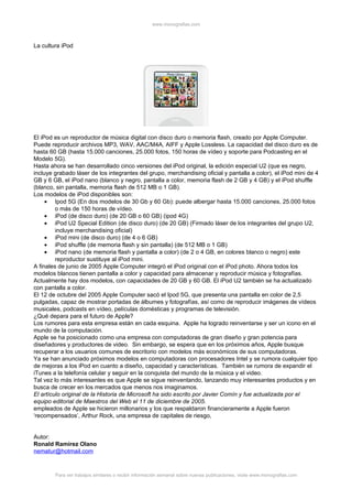 www.monografias.com



La cultura iPod




El iPod es un reproductor de música digital con disco duro o memoria flash, creado por Apple Computer.
Puede reproducir archivos MP3, WAV, AAC/M4A, AIFF y Apple Lossless. La capacidad del disco duro es de
hasta 60 GB (hasta 15.000 canciones, 25.000 fotos, 150 horas de vídeo y soporte para Podcasting en el
Modelo 5G).
Hasta ahora se han desarrollado cinco versiones del iPod original, la edición especial U2 (que es negro,
incluye grabado láser de los integrantes del grupo, merchandising oficial y pantalla a color), el iPod mini de 4
GB y 6 GB, el iPod nano (blanco y negro, pantalla a color, memoria flash de 2 GB y 4 GB) y el iPod shuffle
(blanco, sin pantalla, memoria flash de 512 MB o 1 GB).
Los modelos de iPod disponibles son:
     • Ipod 5G (En dos modelos de 30 Gb y 60 Gb): puede albergar hasta 15.000 canciones, 25.000 fotos
         o más de 150 horas de vídeo.
     • iPod (de disco duro) (de 20 GB o 60 GB) (ipod 4G)
     • iPod U2 Special Edition (de disco duro) (de 20 GB) (Firmado láser de los integrantes del grupo U2,
         incluye merchandising oficial)
     • iPod mini (de disco duro) (de 4 o 6 GB)
     • iPod shuffle (de memoria flash y sin pantalla) (de 512 MB o 1 GB)
     • iPod nano (de memoria flash y pantalla a color) (de 2 o 4 GB, en colores blanco o negro) este
         reproductor sustituye al iPod mini.
A finales de junio de 2005 Apple Computer integró el iPod original con el iPod photo. Ahora todos los
modelos blancos tienen pantalla a color y capacidad para almacenar y reproducir música y fotografías.
Actualmente hay dos modelos, con capacidades de 20 GB y 60 GB. El iPod U2 también se ha actualizado
con pantalla a color.
El 12 de octubre del 2005 Apple Computer sacó el Ipod 5G, que presenta una pantalla en color de 2,5
pulgadas, capaz de mostrar portadas de álbumes y fotografías, así como de reproducir imágenes de vídeos
musicales, podcasts en vídeo, películas domésticas y programas de televisión.
¿Qué depara para el futuro de Apple?
Los rumores para esta empresa están en cada esquina. Apple ha logrado reinventarse y ser un icono en el
mundo de la computación.
Apple se ha posicionado como una empresa con computadoras de gran diseño y gran potencia para
diseñadores y productores de video. Sin embargo, se espera que en los próximos años, Apple busque
recuperar a los usuarios comunes de escritorio con modelos más económicos de sus computadoras.
Ya se han anunciado próximos modelos en computadoras con procesadores Intel y se rumora cualquier tipo
de mejoras a los iPod en cuanto a diseño, capacidad y características. También se rumora de expandir el
iTunes a la telefonía celular y seguir en la conquista del mundo de la música y el video.
Tal vez lo más interesantes es que Apple se sigue reinventando, lanzando muy interesantes productos y en
busca de crecer en los mercados que menos nos imaginamos.
El artículo original de la Historia de Microsoft ha sido escrito por Javier Comín y fue actualizada por el
equipo editorial de Maestros del Web el 11 de diciembre de 2005.
empleados de Apple se hicieron millonarios y los que respaldaron financieramente a Apple fueron
‘recompensados’, Arthur Rock, una empresa de capitales de riesgo,


Autor:
Ronald Ramírez Olano
nematur@hotmail.com


        Para ver trabajos similares o recibir información semanal sobre nuevas publicaciones, visite www.monografias.com
 