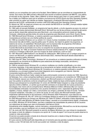 www.monografias.com



solicitó a su ex compañero de cuarto en la facultad, Steve Ballmer que se convirtiera en vicepresidente de
ventas. Ese mismo año IBM contrató a Microsoft para escribir el sistema operativo del IBM PC, que saldría
al mercado el año siguiente. Gates, Allen y Ballmer no tenían tiempo para crear un nuevo sistema. Gates
fue a hablar con Patterson para que le vendiera una licencia de Q-DOS (Quick and Dirty Operating System),
este consintió sin saber que clientes se trataba. Negociarón y finalmente Microsoft adquirió todos los
derechos del Q-DOS, cambiandole el nombre a MS-DOS (Microsoft Disk Operating System).
En febrero de 1981 se cargó por primera vez una versión del MS-DOS en una IBM, y aunque estaba repleta
de errores salió a la venta en julio.
En 1982 salió al mercado Multiplan, un programa de hoja de cálculo, y el año siguiente se puso a la venta el
procesador de textos demonimado Microsoft Word. Microsoft fue una de las primeras compañías del sector
que se dedico desarrollar aplicaciones para Macintosh, una computadora personal creada por Apple
Computer, obteniendo grandes éxitos de venta de programas para Macintosh como Word, Excel y Works.
En 1985 Microsoft lanzó Windows, un sistema operativo que ampliaba las prestaciones de MS-DOS e
incorporaba por primera vez una interfaz gráfica de usuario.
En 1990 se consolidó Windows con su versión 3.0. Incluía muchas novedades como la capacidad de
direccional más allá de 640k y soporte gráfico para 16 colores. Se mejoró la gestión de programas, el
sistema de iconos y la estabilidad. Microsoft pasó a ser la empresa líder de programas informáticos
alcanzando unas ventas anuales de más de mil millones de dólares.
Cuando Microsoft se encontraba en la cima, la compañía fue acusada de ejercer prácticas empresariales
monopolísticas. En 1990, la Comisión Federal de Comercio estadounidense (FTC, sigles en inglés)
comenzó a investigar a Microsoft, pero fue incapaz de dictar sentencia y cerró el caso.
En 1991 Microsoft e IBM finalizaron una década de colaboración. IBM continuó con un antiguo proyecto en
común con Microsoft, un sistema operativo denominado OS/2, mientras Microsoft decidió desarrollar su
sistema operativo gráfico Windows.
En 1993 nace NT (New Technology), Windows NT se convertía en un sistema operativo enfocado al ámbito
empresarial y se convertía en la plataforma para estaciones de trabajo avanzadas, servidores y
desarrolladores de sotware.
En 1995 la compañía lanzó Windows 95, un entorno multitarea con interfaz simplificada y con otras
funciones mejoradas. A las siete semanas de su lanzamiento se habían vendido siete millones de copias.
En junio de 1998 Microsoft lanzó Windows 98. Consistía en un sistema operativo enfocado a usuarios
domésticos y su principal novedad fue la total integración de la navegación por Internet. Además
incorporaba soporte para DVDs y conexión USB.
El juicio contra Microsoft por haber violado las leyes antimonopolio comenzó en octubre de 1998. Ejecutivos
de Netscape, Sun y otras compañías testificaron acerca de sus contratos y en noviembre de 1999 el juez del
tribunal federal, expuso sus conclusiones y declaró que Microsoft poseía un monopolio y en abril del 2000 el
juez hizo pública la sentencia contra la compañía por haber violado las leyes antimonopolio al emplear
tácticas que entorpecían la competitividad. En enero del 2000 Bill Gates traspasó su cargo de presidente
ejecutivo (CEO) a Ballmer, un cambio que le permitió centrarse en el desarrollo de nuevos productos y
tecnologías. Ese mismo año la compañía lanzo Windows Millenium Edition (Windows Me) con nuevas
funcionalidades enfocadas nuevamente a los usuarios domésticos como: capacidad de gestionar fotos
digitales y música, trabajar con vídeo y comunicarse con amigos y parientes de todo el mundo. También
incorporar asistentes, manuales y un centro de ayuda. En ese mismo año Microsoft también quiere
implantarse definitivamente en las empresas y lanza Windows 2000 Professional, cuya intención era
remplazar a Windows 95, 98 y NT. Entre sus novedades destaca la mejora en la compatibilidad con Internet.
En 2002 Microsoft lanza por primera vez Windows XP Table PC Edition, enfocados a estos dispositivos
móviles; en 2003 sale Windows XP Media Center Edition, centrado en el entretenimiento digital; y finalmente
en el 2005, Windows XP 64-bit Edition, que bien a satisfacer las necesidades de potencia de los usuarios
con estaciones de trabajo que usan el procesador Intel Itanium 64-bit
Actualmente entre batallas legales, nuevos mercados y emprendimientos, Microsoft es una de las empresas
más conocidas y que se mantienen con un puesto privilegiado en la bolsa.
El 7 de Junio del 2007 Microsoft presentó su servicio de Mapas Windows Live, que incluye la visualización
de mapas a modo de callejero e incorpora una opción de "a vista de pajaro" con la que se puede observar la
ciudad en vista panorámica.
Al servicio se puede acceder a través de la dirección local.live.com o desde el blog de Windows Live
vivewindowslive.spaces.live.com
El nuevo servicio de Microsoft está disponible por el momento para las grandes ciudades de Estados
Unidos y unas 140 del resto del mundo que pueden ser visitadas a vista de pájaro.




        Para ver trabajos similares o recibir información semanal sobre nuevas publicaciones, visite www.monografias.com
 